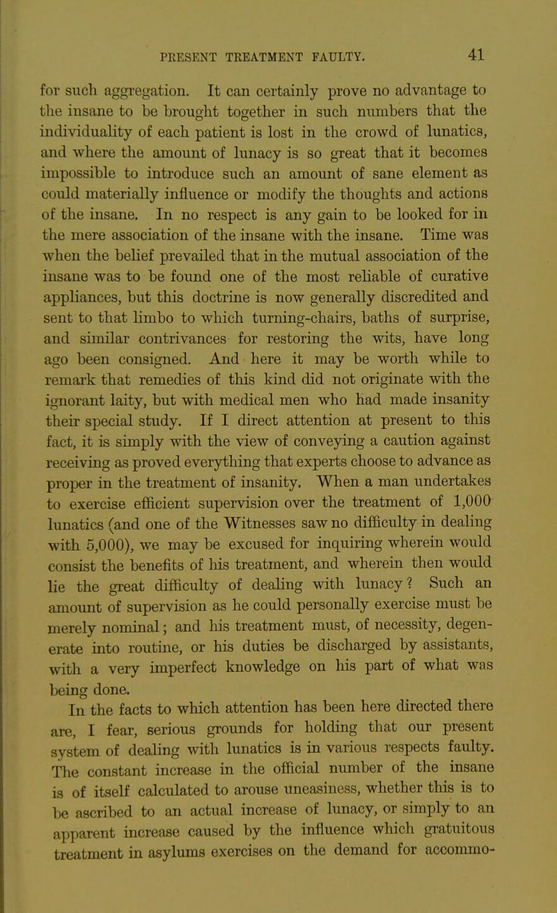 for such aggregation. It can certainly prove no advantage to the insane to be brought together in such numbers that the individuality of each patient is lost in the crowd of lunatics, and where the amount of lunacy is so great that it becomes impossible to introduce such an amount of sane element as could materially influence or modify the thoughts and actions of the insane. In no respect is any gain to be looked for in the mere association of the insane with the insane. Time was when the behef prevailed that in the mutual association of the insane was to be found one of the most rehable of curative appliances, but this doctrine is now generally discredited and sent to that limbo to which turning-chairs, baths of surprise, and similar contrivances for restoring the wits, have long ago been consigned. And here it may be worth while to remark that remedies of this kind did not originate with the ignorant laity, but with medical men who had made insanity their special study. If I direct attention at present to this fact, it is simply with the view of conveying a caution against receiving as proved everything that experts choose to advance as proper in the treatment of insanity. When a man undertakes to exercise efficient supervision over the treatment of 1,000 lunatics (and one of the Witnesses saw no difficulty in dealing with 5,000), we may be excused for inquiring wherein would consist the benefits of his treatment, and wherein then would lie the great difficulty of dealing with lunacy? Such an amount of supervision as he could personally exercise must be merely nominal; and his treatment must, of necessity, degen- erate into routine, or his duties be discharged by assistants, with a very imperfect knowledge on his part of what was being done. In the facts to which attention has been here directed there are, I fear, serious groxmds for holding that our present system of dealing with lunatics is in various respects faulty. The constant increase in the official number of the insane is of itself calculated to arouse uneasiness, whether this is to be ascribed to an actual increase of lunacy, or simply to an apparent increase caused by the influence which gratuitous treatment in asylums exercises on the demand for accommo-