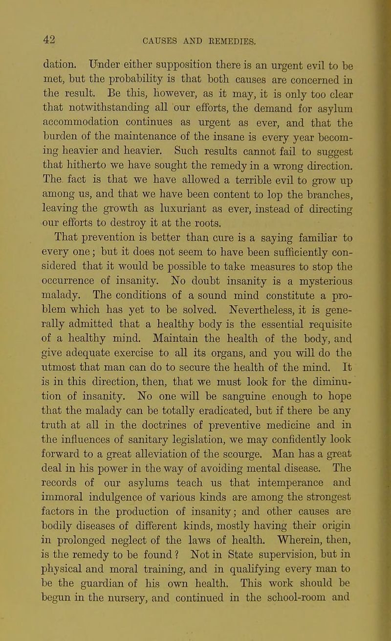 dation. Under either supposition there is an urgent evil to be met, but the probability is that both causes are concerned in the result. Be this, however, as it may, it is only too clear that notwithstanding all our efforts, the demand for asylum accommodation continues as urgent as ever, and that the burden of the maintenance of the insane is every year becom- ing heavier and heavier. Such results cannot fail to suggest that hitherto we have sought the remedy in a wrong direction. The fact is that we have allowed a terrible evil to grow up among us, and that we have been content to lop the branches, leaving the growth as luxuriant as ever, instead of directing our efforts to destroy it at the roots. That prevention is better than cure is a saying familiar to every one; but it does not seem to have been sufficiently con- sidered that it would be possible to take measures to stop the occurrence of insanity. No doubt insanity is a mysterious malady. The conditions of a sound mind constitute a pro- blem which has yet to be solved. Nevertheless, it is gene- rally admitted that a healthy body is the essential requisite of a healthy mind. Maintain the health of the body, and give adequate exercise to all its organs, and you will do the utmost that man can do to secure the health of the mind. It is in this direction, then, that we must look for the diminu' tion of insanity. No one will be sanguine enough to hope that the malady can be totally eradicated, but if there be any truth at all in the doctrines of preventive medicine and in the influences of sanitary legislation, we may confidently look forward to a great alleviation of the scourge. Man has a great deal in his power in the way of avoiding mental disease. Tlae records of our asylums teach us that intemperance and immoral indulgence of various kinds are among the strongest factors in the production of insanity; and other causes are bodily diseases of different kinds, mostly having their origin in prolonged neglect of the laws of health. Wherein, then, is the remedy to be found ? Not in State supervision, but in physical and moral training, and in qualifying every man to be the guardian of his own health. This work should be begun in the nursery, and continued in the school-room and