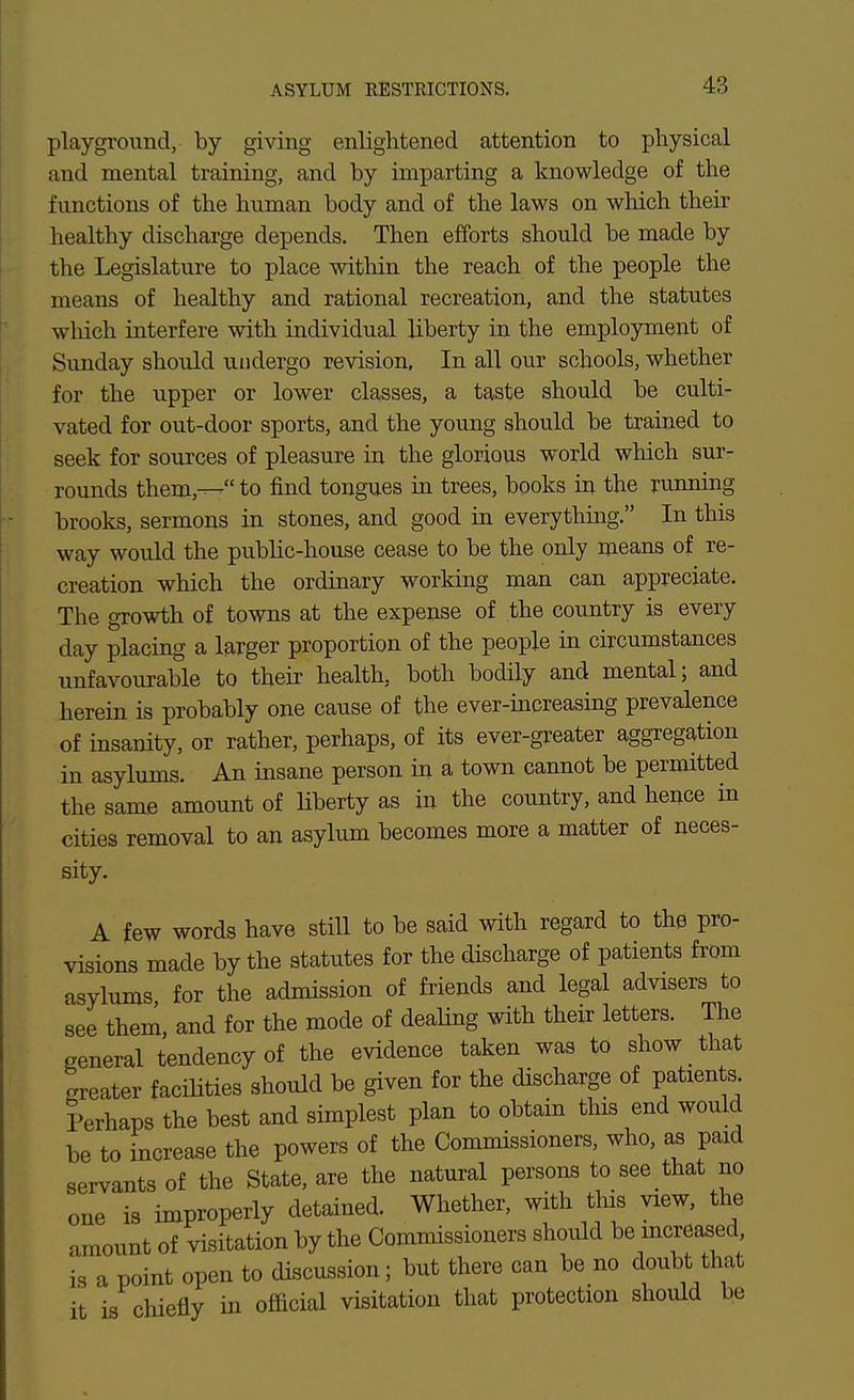 playground, by giving enlightened attention to physical and mental training, and by imparting a knowledge of the functions of the human body and of the laws on which their healthy discharge depends. Then efforts should be made by the Legislature to place within the reach of the people the means of healthy and rational recreation, and the statutes which interfere with individual liberty in the employment of Sunday should undergo revision, In all our schools, whether for the upper or lower classes, a taste should be culti- vated for out-door sports, and the young should be trained to seek for sources of pleasure in the glorious world which sur- rounds them,— to find tongues in trees, books iu the running brooks, sermons in stones, and good in everything. In this way would the public-house cease to be the only means of re- creation which the ordinary working man can appreciate. The growth of towns at the expense of the country is every day placing a larger proportion of the people in circumstances unfavourable to their health, both bodily and mental; and herein is probably one cause of the ever-increasing prevalence of insanity, or rather, perhaps, of its ever-greater aggregation in asylums. An msane person in a town cannot be permitted the same amount of liberty as in the country, and heuce in cities removal to an asylum becomes more a matter of neces- sity. A few words have still to be said with regard to the pro- visions made by the statutes for the discharge of patients from asylums for the admission of friends and legal advisers to see them and for the mode of dealing with their letters. The general tendency of the evidence taken was to show _ that Later faciHties should be given for the discharge of patients Perhaps the best and simplest plan to obtain this end would be to increase the powers of the Commissioners, who, as paid servants of the State, are the natural persons to see that no one is improperly detained. Whether, with tins view, the amount of visitation by the Commissioners should increased is a point open to discussion; but there can be no doubt that it is chiefly in official visitation that protection should be