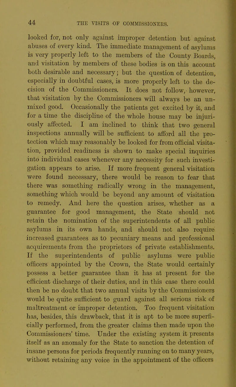 looked for, not only against improper detention but against abuses of every land. The immediate management of asylums is very properly left to the members of the County Boards, and visitation by members of these bodies is on this account both desirable and necessary; but the question of detention, especially in doubtful cases, is more properly left to the de- cision of the Commissioners. It does not follow, • however, that visitation by the Commissioners will always be an un- mixed good. Occasionally the patients get excited by it, and for a time the discipline of the whole house may be injuri- ously affected. I am inclined to think that two general inspections annuallj' will be sufficient to afford aU the pro- tection which may reasonably be looked for from official visita- tion, provided readiness is shown to make special inquiries into individual cases whenever any necessity for such investi- gation appears to arise. If more frequent general visitation were found necessary, there would be reason to fear that there was something radically wrong in the management, something which would be beyond any amount of visitation to remedy. And here the question arises, whether as a guarantee for good management, the State should not retain the nomination of the superintendents of all public asylums in its own hands, and should not also require increased guarantees as to pecuniary means and professional acquirements from the proprietors of private establishments. If the superintendents of public asylums were public officers appointed by the Crown, the State would certainly possess a better guarantee than it has at present for the efficient discharge of their duties, and in this case there could then be no doubt that two annual visits by the Commissioners would be quite sufficient to guard against all serious risk of maltreatment or improper detention. Too frequent visitation has, besides, this drawback, that it is apt to be more superfi- cially performed, from the greater claims then made upon the Commissioners' time. Under the existing system it presents itself as an anomaly for the State to sanction the detention of insane persons for periods frequently running on to many years, without retaining any voice in the appointment of the officers