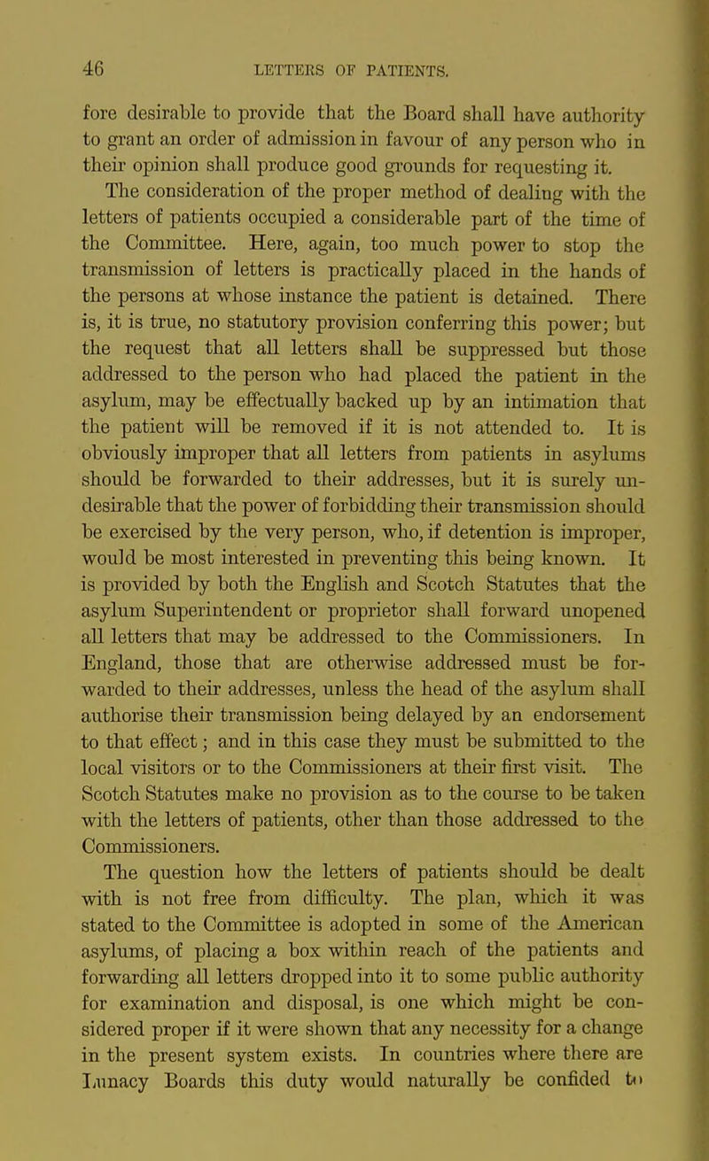 fore desirable to provide that the Board shall have authority to grant an order of admission in favour of any person who in their opinion shall produce good grounds for requesting it. The consideration of the proper method of dealing with the letters of patients occupied a considerable part of the time of the Committee. Here, again, too much power to stop the transmission of letters is practically placed in the hands of the persons at whose instance the patient is detained. There is, it is true, no statutory provision conferring this power; but the request that all letters shall be suppressed but those addressed to the person who had placed the patient in the asylum, may be effectually backed up by an intimation that the patient will be removed if it is not attended to. It is obviously improper that all letters from patients in asylums should be forwarded to their addresses, but it is surely un- desirable that the power of forbidding their transmission should be exercised by the very person, who, if detention is improper, would be most interested in preventing this being known. It is provided by both the English and Scotch Statutes that the asylum Superintendent or proprietor shall forward unopened aU letters that may be addressed to the Commissioners. In England, those that are otherwise addressed must be for- warded to their addresses, unless the head of the asylum shall authorise their transmission being delayed by an endorsement to that effect; and in this case they must be submitted to the local visitors or to the Commissioners at their first visit. The Scotch Statutes make no provision as to the course to be taken with the letters of patients, other than those addressed to the Commissioners. The question how the letters of patients should be dealt with is not free from difficulty. The plan, which it was stated to the Committee is adopted in some of the American asylums, of placing a box within reach of the patients and forwarding aU letters dropped into it to some public authority for examination and disposal, is one which might be con- sidered proper if it were shown that any necessity for a change in the present system exists. In countries where there are liUnacy Boards this duty would naturally be confided t<>