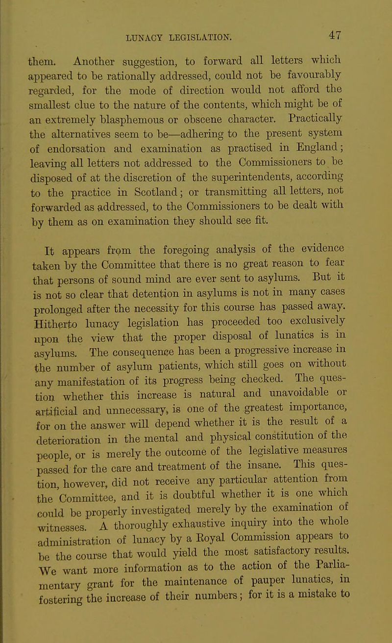 LUNACY LEGISLATION. them. Another suggestion, to forward all letters which appeared to be rationally addressed, could not be favourably- regarded, for the mode of direction would not afford the smallest clue to the nature of the contents, which might be of an extremely blasphemous or obscene character. Practically the alternatives seem to be—adhering to the present system of endorsation and examination as practised in England; leaving all letters not addressed to the Commissioners to be disposed of at the discretion of the superintendents, according to the practice in Scotland; or transmitting all letters, not forwarded as ^iddressed, to the Commissioners to be dealt with by them as on examination they should see fit. It appears from the foregoing analysis of the evidence taken by the Committee that there is no great reason to fear that persons of sound mind are ever sent to asylums. But it is not so clear that detention in asylums is not in many cases prolonged after the necessity for this course has passed away. Hitherto lunacy legislation has proceeded too exclusively upon the view that the proper disposal of lunatics is in asylums. The consequence has been a progressive increase in the number of asylum patients, which stUl goes on without any manifestation of its progress being checked. The ques- tion whether this increase is natural and unavoidable or artificial and unnecessary, is one of the greatest importance, for on the answer wiU depend whether it is the result of a deterioration in the mental and physical constitution of the people, or is merely the outcome of the legislative measures passed for the care and treatment of the insane. This ques- tion however, did not receive any particular attention from the Committee, and it is doubtful whether it is one which could be properly investigated merely by the examination of witnesses. A thoroughly exhaustive inquiry into the whole administration of lunacy by a Royal Commission appears to be the course that would yield the most satisfactory results. We want more information as to the action of the Parlia- mentary grant for the maintenance of pauper lunatics, in fostering the increase of their numbers; for it is a mistake to