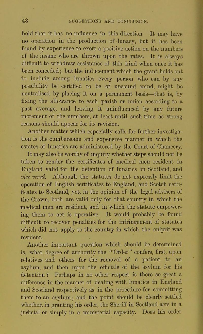 hold that it has no influence in this direction. It may have no operation in the production of lunacy, but it has been found by experience to exert a positive action on the numbers of the insane who are thrown upon the rates. It is always difficult to withdraw assistance of this kind when once it has been conceded; but the inducement which the grant holds out to include among lunatics every person who can by any possibility be certified to be of unsound mind, might be neutralised by placing it on a permanent basis—that is, by fixing the allowance to each parish or union according to a past average, and leaving it uninfluenced by any future increment of the numbers, at least until such time as strong reasons should appear for its revision. Another matter which especially calls for further investiga- tion is the cumbersome and expensive manner in which the estates of lunatics are administered by the Court of Chancery. It may also be worthy of inquiry whether steps should not be taken to render the certificates of medical men resident in England valid for the detention of lunatics in Scotland, and vice versa. Although the statutes do not expressly limit the operation of English certificates to England, and Scotch certi- ficates to Scotland, yet, in the opinion of the legal advisers of the Crown, both are valid only for that country in which the medical men are resident, and in which the statute empower- ing them to act is operative. It would probably be found difficult to recover penalties for the infringement of statutes which did not apply to the country in which the culprit was resident. Another important question which should be determined is, what degree of authority the  Order confers, first, upon relatives and others for the removal of a patient to an asylum, and then upon the officials of the asylum for his detention ? Perhaps in no other respect is there so great a difference in the manner of dealing with lunatics in England and Scotland respectively as in the procedure for committing them to an asylum; and the point should be clearly settled whether, in granting his order, the Sheriff in Scotland acts in a judicial or simply in a ministerial capacity. Does his order