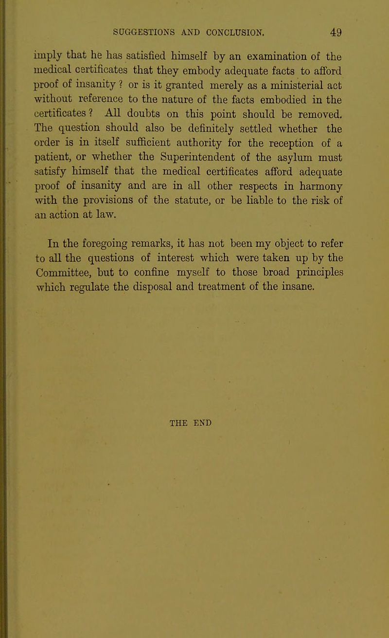 imply that he has satisfied himself by an examination of the medical certificates that they embody adequate facts to afford proof of insanity ? or is it granted merely as a ministerial act without reference to the nature of the facts embodied in the certificates? All doubts on this point should be removed. The question should also be definitely settled whether the order is in itself sufficient authority for the reception of a patient, or whether the Superintendent of the asylum must satisfy himself that the medical certificates afford adequate proof of insanity and are in all other respects in harmony with the provisions of the statute, or be liable to the risk of an action at law. In the foregoing remarks, it has not been my object to refer to aU the questions of interest which were taken up by the Committee, but to confine myself to those broad principles which regulate the disposal and treatment of the insane. THE END