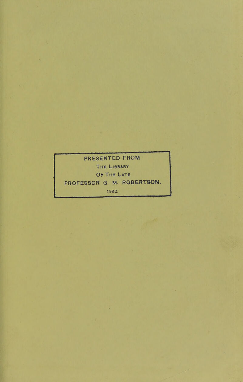 PRESENTED FROM The Library Oi» The Late PROFESSOR G. M. ROBERTSON. 1932.