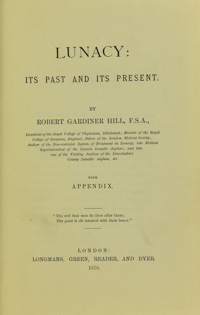 ITS PAST AND ITS PRESENT. BY EGBERT GARDINER HILL, F.S.A., Licentiate of the Boyal College of Physicians, Edinburgh; Member of the Royal CoUege of Surgeons, England; Fellow of the London Medical Society; Author of the Non-restraint System of Treatment in Lunacy; late Medical Superintendent of the Lincoln Lunatic Asylum; ami Me one of the Visiting Justices of the Lincolnshire County Lunatic Asylum, dsc. WITH APPENDIX.  The evil that men do lives after them; The good is oft interred with their bones. LONDON: LONGMANS, GREEN, E-EADER, AND DYER. 1870.