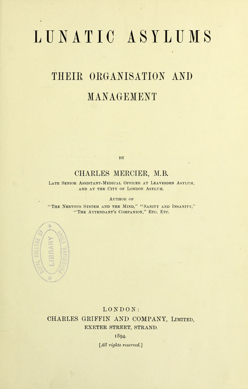 THEIB, ORGANISATION AND MANAGEMENT CHARLES MERCIER, M.B. Late Senior Assistant-Medical Officer at Leavesden Asylum, AND AT THE CITY OF LONDON ASYLUM. Author of “The Nervous System and the Mind,” “Sanity and Insanity,” “The Attendant’s Companion,” Etc. Etc. LONDON: CHARLES GRIFFIN AND COMPANY, Limited, EXETER STREET, STRAND. 1894. [All rights reserved.]