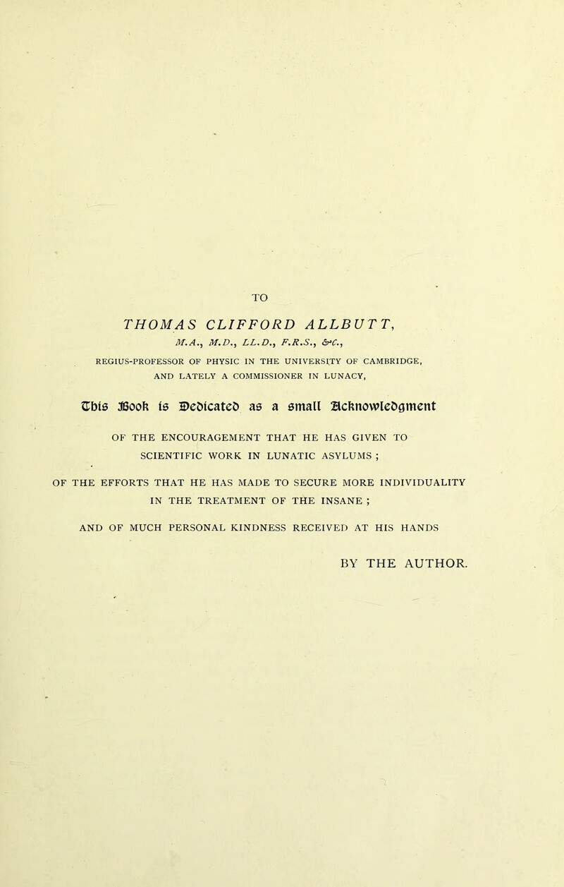 TO THOMAS CLIFFORD ALLBUTT, M.A., M.D., LL.D., F.R.S., &>C., REGIUS-PROFESSOR OF PHYSIC IN THE UNIVERSITY OF CAMBRIDGE, AND LATELY A COMMISSIONER IN LUNACY, £bls JBoofc is 2>eblcateb as a small Scbnowlebgment OF THE ENCOURAGEMENT THAT HE HAS GIVEN TO SCIENTIFIC WORK IN LUNATIC ASYLUMS ; OF THE EFFORTS THAT HE HAS MADE TO SECURE MORE INDIVIDUALITY IN THE TREATMENT OF THE INSANE ; AND OF MUCH PERSONAL KINDNESS RECEIVED AT HIS HANDS BY THE AUTHOR.