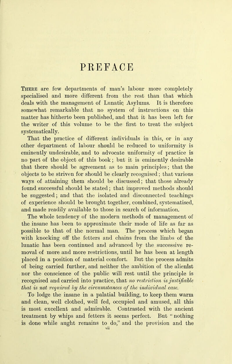 PREFACE There are few departments of man’s labour more completely specialised and more different from the rest than that which deals with the management of Lunatic Asylums. It is therefore somewhat remarkable that no system of instructions on this matter has hitherto been published, and that it has been left for the writer of this volume to be the first to treat the subject systematically. That the practice of different individuals in this, or in any other department of labour should be reduced to uniformity is eminently undesirable, and to advocate uniformity of practice is no part of the object of this book; but it is eminently desirable that there should be agreement as to main principles; that the objects to be striven for should be clearly recognised ; that various ways of attaining them should be discussed; that those already found successful should be stated; that improved methods should be suggested; and that the isolated and disconnected teachings of experience should be brought together, combined, systematised, and made readily available to those in search of information. The whole tendency of the modern methods of management of the insane has been to approximate their mode of life as far as possible to that of the normal man. The process which began with knocking off the fetters and chains from the limbs of the lunatic has been continued and advanced by the successive re- moval of more and more restrictions, until he has been at length placed in a position of material comfort. But the process admits of being carried further, and neither the ambition of the alienist nor the conscience of the public will rest until the principle is recognised and carried into practice, that no restriction is justifiable that is not required by the circumstances of the individual case. To lodge the insane in a palatial building, to keep them warm and clean, well clothed, well fed, occupied and amused, all this is most excellent and admirable. Contrasted with the ancient treatment by whips and fetters it seems perfect. But “ nothing is done while aught remains to do,” and the provision and the
