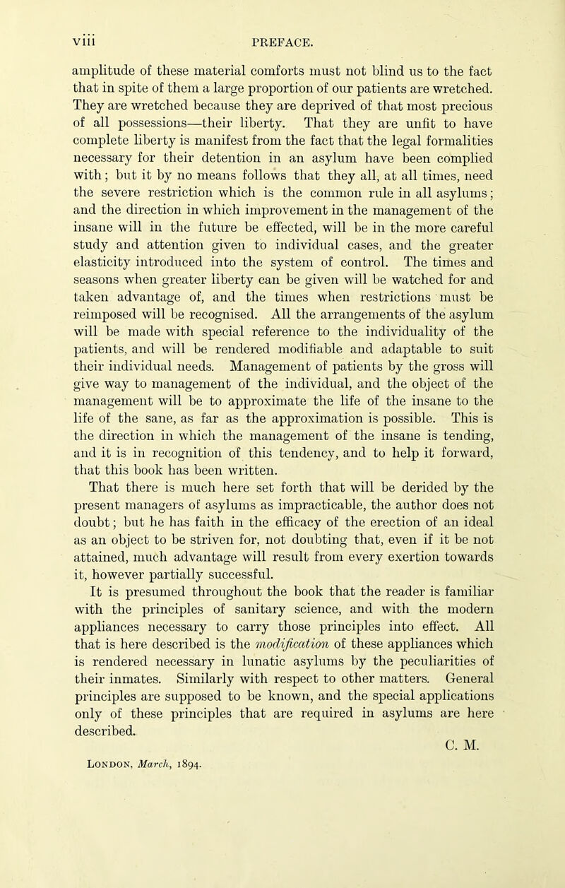 amplitude of these material comforts must not blind us to the fact that in spite of them a large proportion of our patients are wretched. They are wretched because they are deprived of that most precious of all possessions—their liberty. That they are unfit to have complete liberty is manifest from the fact that the legal formalities necessary for their detention in an asylum have been complied with; but it by no means follows that they all, at all times, need the severe restriction which is the common rule in all asylums; and the direction in which improvement in the management of the insane will in the future be effected, will be in the more careful study and attention given to individual cases, and the greater elasticity introduced into the system of control. The times and seasons when greater liberty can be given will be watched for and taken advantage of, and the times when restrictions must be reimposed will be recognised. All the arrangements of the asylum will be made with special reference to the individuality of the patients, and will be rendered modifiable and adaptable to suit their individual needs. Management of patients by the gross will give way to management of the individual, and the object of the management will be to approximate the life of the insane to the life of the sane, as far as the approximation is possible. This is the direction in which the management of the insane is tending, and it is in recognition of this tendency, and to help it forward, that this book has been written. That there is much here set forth that will be derided by the present managers of asylums as impracticable, the author does not doubt; but he has faith in the efficacy of the erection of an ideal as an object to be striven for, not doubting that, even if it be not attained, much advantage will result from every exertion towards it, however partially successful. It is presumed throughout the book that the reader is familiar with the principles of sanitary science, and with the modern appliances necessary to carry those principles into effect. All that is here described is the modification of these appliances which is rendered necessary in lunatic asylums by the peculiarities of their inmates. Similarly with respect to other matters. General principles are supposed to be known, and the special applications only of these principles that are required in asylums are here described. London, March, 1894.