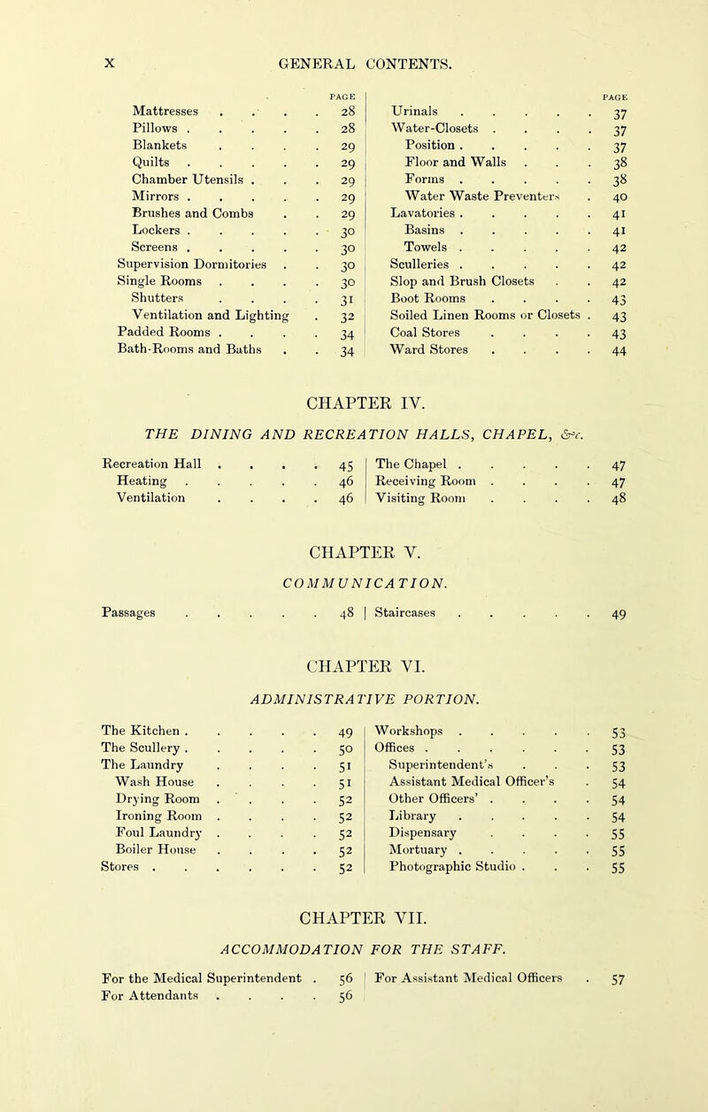 PAGE PAGE Mattresses . 28 Urinals 37 Pillows .... . 28 Water-Closets .... 37 Blankets • 29 Position ..... 37 Quilts .... . 29 Floor and Walls 38 Chamber Utensils . . 29 Forms ..... 38 Mirrors .... • 29 Water Waste Preventers 40 Brushes and Combs • 29 Lavatories 4i Lockers .... • 3° Basins 41 Screens .... ■ 30 Towels ..... 42 Supervision Dormitories • 3° Sculleries ..... 42 Single Rooms ■ 30 Slop and Brush Closets 42 Shutters • 3i Boot Rooms .... 43 Ventilation and Lighting • 32 Soiled Linen Rooms or Closets . 43 Padded Rooms . • 34 Coal Stores .... 43 Bath-Rooms and Baths • 34 Ward Stores .... 44 CHAPTER IY. THE DINING AND RECREATION HALLS, CHAPEL, &c. Recreation Hall • 45 The Chapel . • 47 Heating . . 46 Receiving Room . • 47 Ventilation 46 Visiting Room . . 48 CHAPTER Y. COMMUNICA TION. Passages . . . . 48 | Staircases . . . .49 CHAPTER VI. ADMINISTRATIVE PORTION. The Kitchen . . 49 Workshops .... 53 The Scullery . ■ 50 Offices ..... • 53 The Laundry • 51 Superintendent’s • 53 Wash House . 51 Assistant Medical Officer’s • 54 Drying Room ■ 52 Other Officers’ . • 54 Ironing Room • 52 Library .... • 54 Foul Laundry . 52 Dispensary ■ 55 Boiler House • 52 Mortuary .... • 55 Stores . . 52 Photographic Studio . 55 CHAPTER VII. ACCOMMODATION FOR THE STAFF. For the Medical Superintendent . 56 For Assistant Medical Officers For Attendants .... 56 57