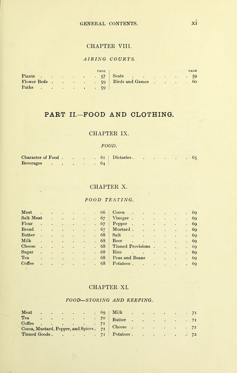 Plants Flower Beds Paths CHAPTER VIII. AIRING COURTS. PAGE . . 57 Seats . . 59 Birds and Games • 59 PAGE ■ 59 . 6o PART II.—FOOD AND CLOTHING. CHAPTER IX. FOOD. Character of Food . . . 6i Dietaries. Beverages 64 Meat Salt Meat Flour Bread Butter Milk Cheese Sugar Tea Coffee CHAPTER X. FOOD TESTING. . 66 Cocoa . 67 Vinegar . . 67 Pepper . . 67 Mustard . . 68 Salt . 68 Beer . 68 Tinned Provisions . . 68 Rice . 68 Peas and Beans . 68 Potatoes . ■ 65 . 69 ■ 69 . 69 . 69 . 69 ■ 69 . 69 . 69 • 69 . 69 CHAPTER XL FOOD—STORING AND KEEPING. Meat 69 Tea 70 Coffee . . . . . -7i Cocoa, Mustard, Pepper, and Spices . 71 Tinned Goods . . . . 71 Milk Butter Cheese . Potatoes . 71 71 72 72