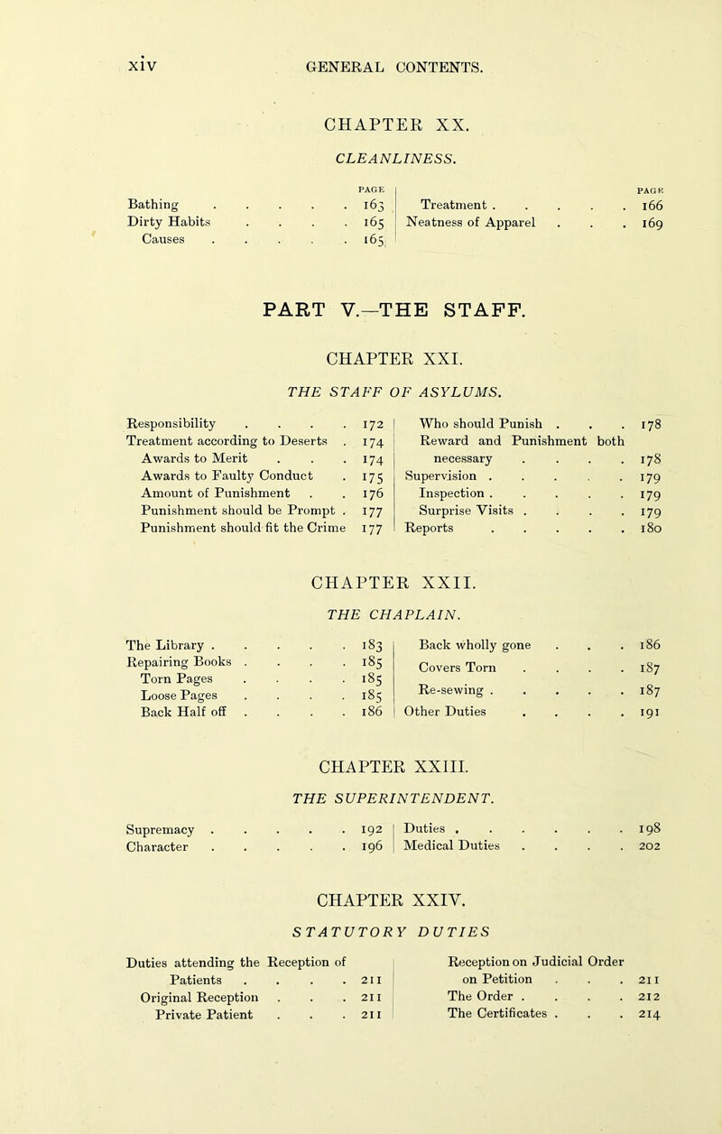 Bathing Dirty Habits Causes CHAPTER XX. CLEANLINESS. PAGE . 163 Treatment . 165 Neatness of Apparel . 165 PART V.—THE STAFF. CHAPTER XXI. THE STAFF OF ASYLUMS. Responsibility . . . .172 Treatment according to Deserts . 174 Awards to Merit . . .174 Awards to Faulty Conduct . 175 Amount of Punishment . .176 Punishment should be Prompt . 177 Punishment should fit the Crime 177 Who should Punish . Reward and Punishment both necessary . Supervision ..... Inspection ..... Surprise Visits . . . . Reports The Library . Repairing Books Torn Pages Loose Pages Back Half off CHAPTER XXII. THE CHAPLAIN. Back wholly gone Covers Torn Re-sewing . Other Duties • ■ 183 . . 185 ■ ■ iSs • ■ 185 . 186 CHAPTER XXIII. THE SUPERINTENDENT. Supremacy . . . . . 192 I Duties . Character 196 | Medical Duties CHAPTER XXIY. STATUTORY DUTIES Duties attending the Reception of Patients . . . .211 Original Reception . . .211 Private Patient . . .211 Reception on Judicial Order on Petition The Order .... The Certificates . PAGE 166 169 178 178 179 179 179 180 186 187 187 191 198 202 211 212 214