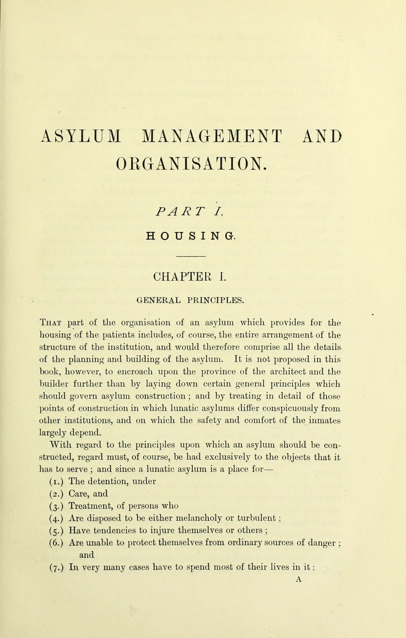 ASYLUM MANAGEMENT AND ORGANISATION. PART I. HOUSING. CHAPTER I. GENERAL PRINCIPLES. That part of the organisation of an asylum which provides for the housing of the patients includes, of course, the entire arrangement of the structure of the institution, and would therefore comprise all the details of the planning and building of the asylum. It is not proposed in this book, however, to encroach upon the province of the architect and the builder further than by laying down certain general principles which should govern asylum construction; and by treating in detail of those points of construction in which lunatic asylums differ conspicuously from other institutions, and on which the safety and comfort of the inmates largely depend. With regard to the principles upon which an asylum should be con- structed, regard must, of course, be had exclusively to the objects that it has to serve ; and since a lunatic asylum is a place for— (i.) The detention, under (2.) Care, and (3.) Treatment, of persons who (4.) Are disposed to be either melancholy or turbident; (5.) Have tendencies to injure themselves or others; (6.) Are unable to protect themselves from ordinary sources of danger ; and (7.) In very many cases have to spend most of their lives in it: A