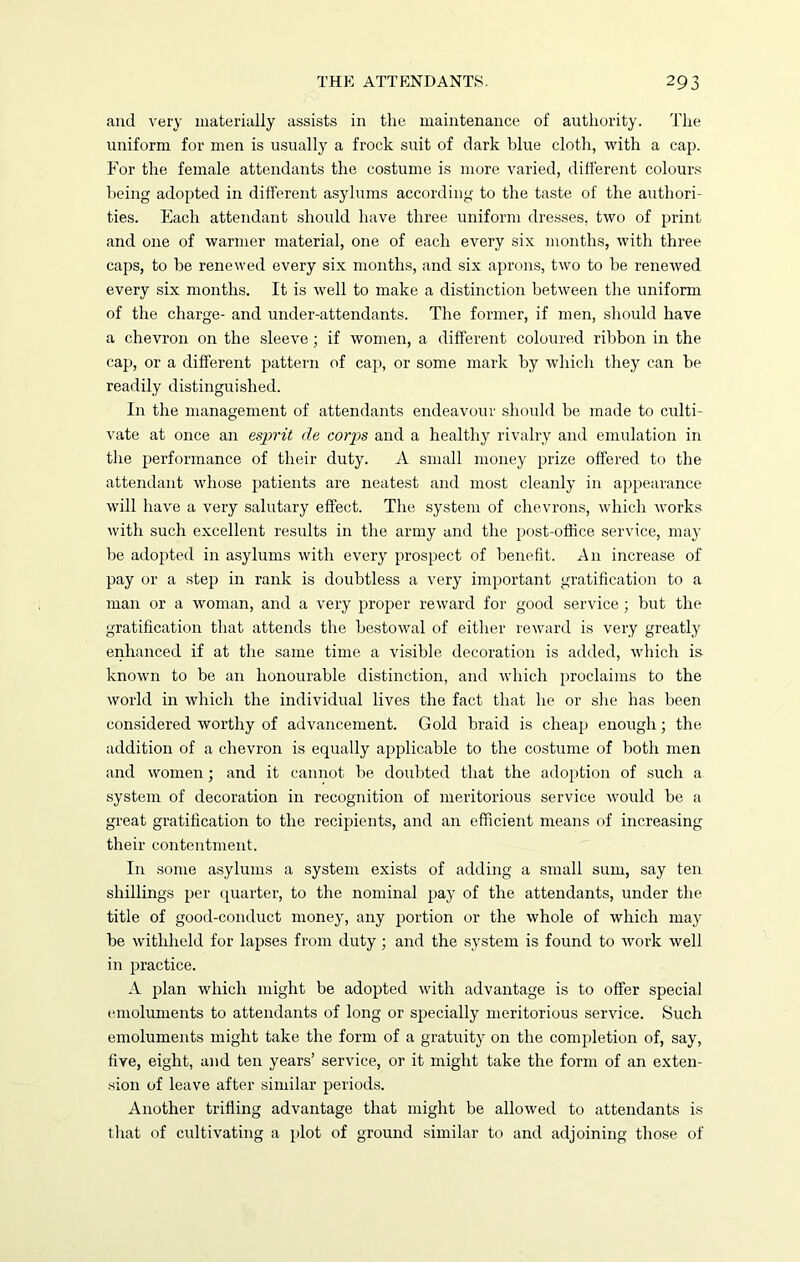 and very materially assists in the maintenance of authority. The uniform for men is usually a frock suit of dark blue cloth, with a cap. For the female attendants the costume is more varied, different colours being adopted in different asylums according to the taste of the authori- ties. Each attendant should have three uniform dresses, two of print and one of warmer material, one of each every six months, with three caps, to be renewed every six months, and six aprons, two to he renerved every six months. It is well to make a distinction between the uniform of the charge- and under-attendants. The former, if men, should have a chevron on the sleeve ; if women, a different coloured ribbon in the cap, or a different pattern of cap, or some mark by which they can be readily distinguished. In the management of attendants endeavour should be made to culti- vate at once an esprit de cordis and a healthy rivalry and emulation in the performance of their duty. A small money prize offered to the attendant whose patients are neatest and most cleanly in appearance will have a very salutary effect. The system of chevrons, which Avorks Avitli such excellent results in the army and the post-office service, may be adopted in asylums Avith every prospect of benefit. A11 increase of pay or a step in rank is doubtless a very important gratification to a man or a Avoman, and a very proper reAvard for good service ; but the gratification that attends the bestoAval of either reAvard is very greatly enhanced if at the same time a visible decoration is added, which is knoAvn to be an honourable distinction, and Avhich proclaims to the Avorld in which the individual lives the fact that he or she has been considered Avorthy of advancement. Gold braid is cheap enough; the addition of a chevron is equally applicable to the costume of both men and Avomen; and it cannot be doubted that the adoption of such a system of decoration in recognition of meritorious service would be a great gratification to the recipients, and an efficient means of increasing their contentment. In some asylums a system exists of adding a small sum, say ten shillings per quarter, to the nominal pay of the attendants, under the title of good-conduct money, any portion or the Avhole of which may be withheld for lapses from duty ; and the system is found to work Avell in practice. A plan which might be adopted Avith advantage is to offer special emoluments to attendants of long or specially meritorious sendee. Such emoluments might take the form of a gratuity on the completion of, say, five, eight, and ten years’ service, or it might take the form of an exten- sion of leave after similar periods. Another trifling advantage that might be alloAved to attendants is that of cultivating a plot of ground similar to and adjoining those of