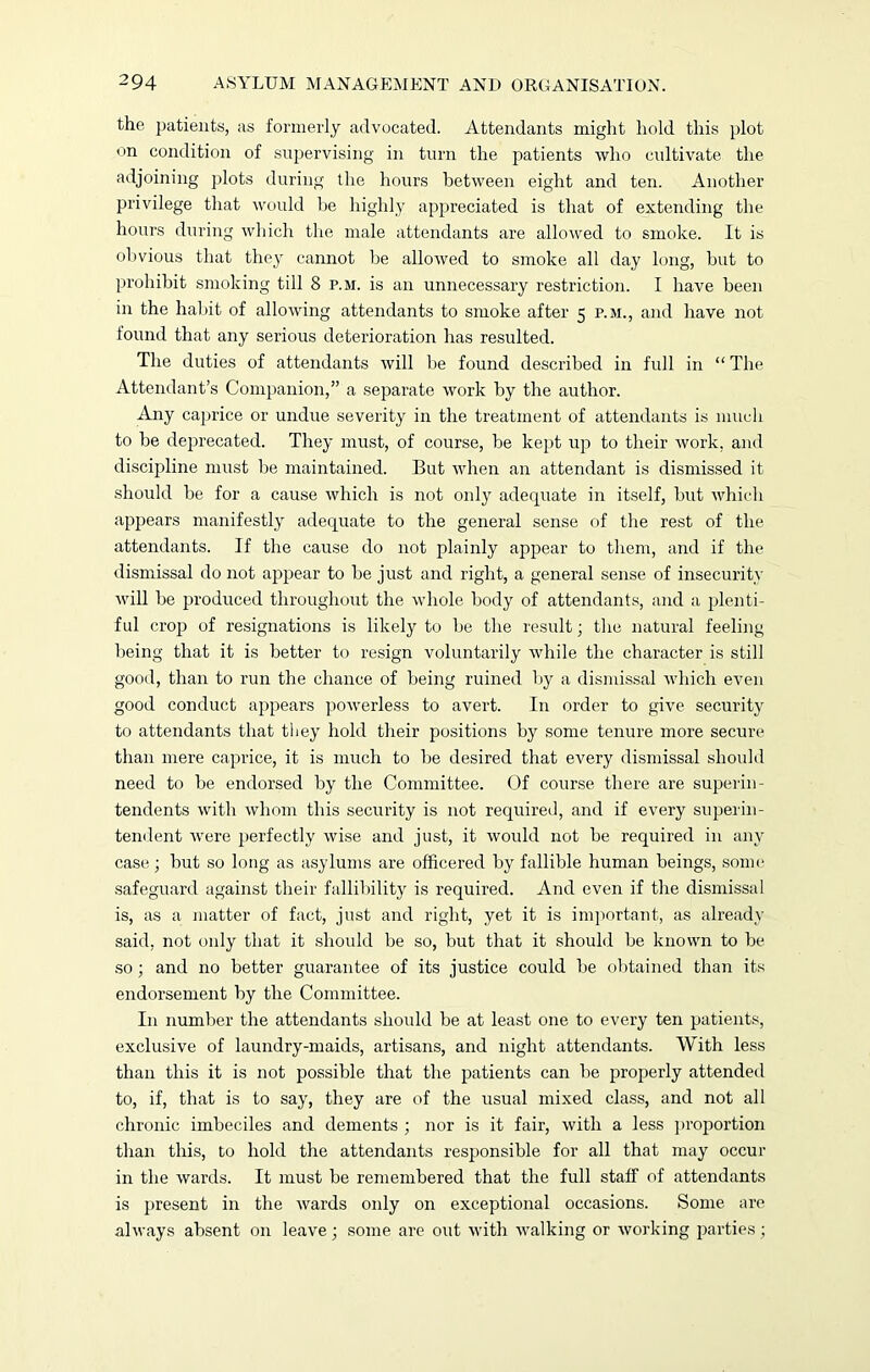 the patients, as formerly advocated. Attendants might hold this plot on condition of supervising in turn the patients who cultivate the adjoining plots during the hours between eight and ten. Another privilege that would be highly appreciated is that of extending the hours during which the male attendants are allowed to smoke. It is obvious that they cannot be allowed to smoke all day long, but to prohibit smoking till 8 p.m. is an unnecessary restriction. I have been in the habit of allowing attendants to smoke after 5 p.m., and have not found that any serious deterioration has resulted. The duties of attendants will be found described in full in “ The Attendant’s Companion,” a separate work by the author. Any caprice or undue severity in the treatment of attendants is much to be deprecated. They must, of course, be kept up to their work, and discipline must be maintained. But when an attendant is dismissed it should be for a cause which is not only adequate in itself, but which appears manifestly adequate to the general sense of the rest of the attendants. If the cause do not plainly appear to them, and if the dismissal do not appear to be just and right, a general sense of insecurity will be produced throughout the whole body of attendants, and a plenti- ful crop of resignations is likely to be the result; the natural feeling being that it is better to resign voluntarily while the character is still good, than to run the chance of being ruined by a dismissal which even good conduct appears powerless to avert. In order to give security to attendants that they hold their positions by some tenure more secure than mere caprice, it is much to be desired that every dismissal should need to be endorsed by the Committee. Of course there are superin- tendents with whom this security is not required, and if every superin- tendent were perfectly wise and just, it would not be required in any case; but so long as asylums are officered by fallible human beings, some safeguard against their fallibility is required. And even if the dismissal is, as a matter of fact, just and right, yet it is important, as already said, not only that it should be so, but that it should be known to be so; and no better guarantee of its justice could be obtained than its endorsement by the Committee. In number the attendants should be at least one to every ten patients, exclusive of laundry-maids, artisans, and night attendants. With less than this it is not possible that the patients can be properly attended to, if, that is to say, they are of the usual mixed class, and not all chronic imbeciles and dements ; nor is it fair, with a less proportion than this, to hold the attendants responsible for all that may occur in the wards. It must be remembered that the full staff of attendants is present in the wards only on exceptional occasions. Some are always absent on leave; some are out with walking or working parties;