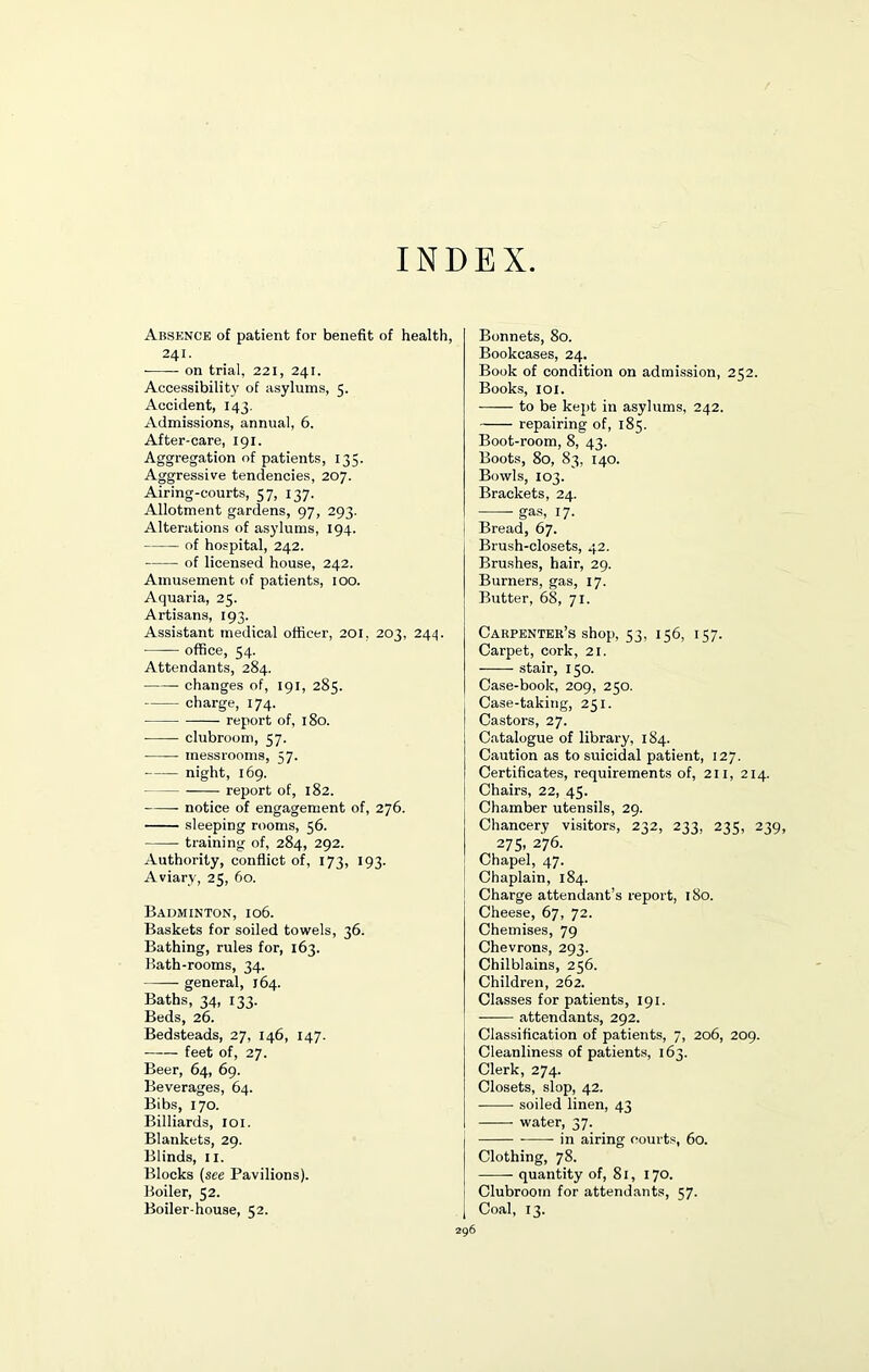 INDEX Absence of patient for benefit of health, 241. on trial, 221, 241. Accessibility of asylums, 5. Accident, 143. Admissions, annual, 6. After-care, 191. Aggregation of patients, 135. Aggressive tendencies, 207. Airing-courts, 57, 137. Allotment gardens, 97, 293. Alterations of asylums, 194. of hospital, 242. of licensed house, 242. Amusement of patients, 100. Aquaria, 25. Artisans, 193. Assistant medical officer, 201, 203, 244. office, 54. Attendants, 284. changes of, 191, 285. charge, 174. report of, 180. clubroom, 57. messroorns, 57. night, 169. report of, 182. notice of engagement of, 276. sleeping rooms, 56. training of, 284, 292. Authority, conflict of, 173, 193. Aviary, 25, 60. Badminton, 106. Baskets for soiled towels, 36. Bathing, rules for, 163. Bath-rooms, 34. general, 164. Baths, 34, 133. Beds, 26. Bedsteads, 27, 146, 147. feet of, 27. Beer, 64, 69. Beverages, 64. Bibs, 170. Billiards, 101. Blankets, 29. Blinds, 11. Blocks (see Pavilions). Boiler, 52. Bonnets, 80. Bookcases, 24. Book of condition on admission, 252. Books, 101. to be kept in asylums, 242. repairing of, 185. Boot-room, 8, 43. Boots, 80, 83, 140. Bowls, 103. Brackets, 24. gas, 17. Bread, 67. Brush-closets, 42. Brushes, hair, 29. Burners, gas, 17. Butter, 68, 71. Carpenter’s shop, 53, 156, 157. Carpet, cork, 21. stair, 150. Case-book, 209, 250. Case-taking, 251. Castors, 27. Catalogue of library, 184. Caution as to suicidal patient, 127. Certificates, requirements of, 211, 214. Chairs, 22, 45. Chamber utensils, 29. Chancery visitors, 232, 233, 235, 239, 275, 276. Chapel, 47. Chaplain, 184. Charge attendant’s report, 180. Cheese, 67, 72. Chemises, 79 Chevrons, 293. Chilblains, 256. Children, 262. Classes for patients, 191. —— attendants, 292. Classification of patients, 7, 206, 209. Cleanliness of patients, 163. Clerk, 274. Closets, slop, 42. soiled linen, 43 water, 37. in airing courts, 60. Clothing, 78. quantity of, 81, 170. Clubroom for attendants, 57.