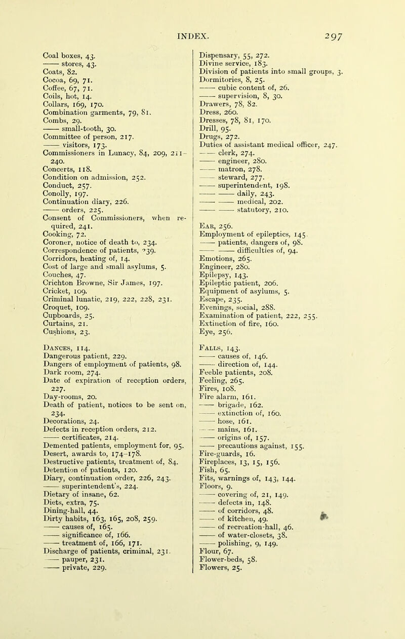 Coal boxes, 43. stores, 43. Coats, 82. Cocoa, 69, 71. Coffee, 67, 71. Coils, hot, 14. Collars, 169, 170. Combination garments, 79, 81. Combs, 29. small-tooth, 30. Committee of person, 217. visitors, 173. Commissioners in Lunacy, 84, 209, 211- 240. Concerts, 118. Condition on admission, 252. Conduct, 257. Conolly, 197. Continuation diary, 226. orders, 225. Consent of Commissioners, when re- quired, 241. Cooking, 72. Coroner, notice of death to, 234. Correspondence of patients, ^39. Corridors, heating of, 14. Cost of large and small asylums, 5. Couches, 47. Crichton Browne, Sir James, 197. Cricket, 109. Criminal lunatic, 219, 222, 228, 231. Croquet, 109. Cupboards, 23. Curtains, 21. Cushions, 23. Dances, 114. Dangerous patient, 229. Dangers of employment of patients, 98. Dark room, 274. Date of expiration of reception orders, 227. Day-rooms, 20. Death of patient, notices to be sent on. 234- Decorations, 24. Defects in reception orders, 212. —— certificates, 214. Demented patients, employment for, 95. Desert, awards to, 174-178. Destructive patients, treatment of, 84. Detention of patients, 120. Diary, continuation order, 226, 243. superintendent's, 224. Dietary of insane, 62. Diets, extra, 75. Dining-hall, 44. Dirty habits, 163, 165, 208, 259. causes of, 163. — significance of, 166. treatment of, 166, 171. Discharge of patients, criminal, 231. pauper, 231. private, 229. Dispensary, 55, 272. Divine service, 183. Division of patients into small groups, 3. Dormitories, 8, 25. cubic content of, 26. supervision, 8, 30. Drawers, 78, 82. Dress, 260. Dresses, 78, 81, 170. Drill, 95. Drugs, 272. Duties of assistant medical officer, 247. —— clerk, 274. engineer, 280. matron, 278. — steward, 277. superintendent, 198. daily, 243. — medical, 202. statutory, 210. Ear, 256. Employment of epileptics, 145 patients, dangers of, 98. difficulties of, 94. Emotions, 265. Engineer, 280. Epilepsy, 143. Epileptic patient, 206. Equipment of asylums, 5. Escape, 235. Evenings, social, 288. Examination of patient, 222, 255. Extinction of fire, 160. Eye, 256. Falls, 143. causes of, 146. direction of, 144. Feeble patients, 208. Feeling, 265. Fires, 108. Fire alarm, 161. brigade, 162. extinction of, 160. hose, 161. mains, 161. origins of, 157. precautions against, 155. Fire-guards, 16. Fireplaces, 13, 15, 156. Fish, 65. Fits, warnings of, 143, 144. Floors, 9. covering of, 21, 149. defects in, 148. of corridors, 48. of kitchen, 49. of recreation-hall, 46. of water-closets, 38. polishing, 9, 149. Flour, 67. Flower-beds, 38. Flowers, 25.