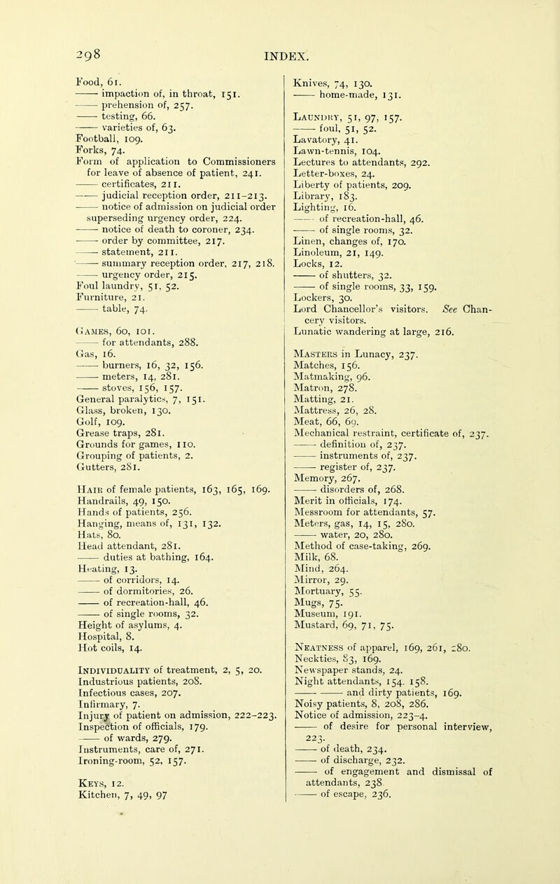 Food, 61. impaction of, in throat, 151. prehension of, 257. testing, 66. varieties of, 63. Football, 109. Forks, 74. Form of application to Commissioners for leave of absence of patient, 241. certificates, 211. judicial reception order, 211-213. notice of admission on judicial order superseding urgency order, 224. notice of death to coroner, 234. order by committee, 217. statement, 211. summary reception order, 217, 218. urgency order, 215. Foul laundry, 51, 52. Furniture, 21. table, 74. Games, 60, 101. — for attendants, 288. Gas, 16. burners, 16, 32, 156. meters, 14, 281. stoves, 156, 157. General paralytics, 7, 151. Glass, broken, 130. Golf, 109. Grease traps, 281. Grounds for games, no. Grouping of patients, 2. Gutters, 281. Haik of female patients, 163, 165, 169. Handrails, 49, 150. Hands of patients, 256. Hanging, means of, 131, 132. Hats, 80. Head attendant, 281. duties at bathing, 164. Heating, 13. of corridors, 14. of dormitories, 26. of recreation-hall, 46. of single rooms, 32. Height of asylums, 4. Hospital, 8. Hot coils, 14. Individuality of treatment, 2, 5, 20. Industrious patients, 208. Infectious cases, 207. Infirmary, 7. Injury of patient on admission, 222-223. Inspection of officials, 179. of wards, 279. Instruments, care of, 271. Ironing-room, 52, 157. Keys, 12. Kitchen, 7, 49, 97 Knives, 74, 130. home-made, 131. Laundry, 51, 97, 157. foul, 51, 52. Lavatory, 41. Lawn-tennis, 104. Lectures to attendants, 292. Letter-boxes, 24. Liberty of patients, 209. Library, 183. Lighting, 16. of recreation-hall, 46. of single rooms, 32. Linen, changes of, 170. Linoleum, 21, 149. Locks, 12. of shutters, 32. —— of single rooms, 33, 159. Lockers, 30. Lord Chancellor’s visitors. See Chan- cery visitors. Lunatic wandering at large, 216. Masters in Lunacy, 237. Matches, 156. Matmaking, 96. Matron, 278. Matting, 21. Mattress, 26, 28. Meat, 66, 69. Mechanical restraint, certificate of, 237. definition of, 237. instruments of, 237. register of, 237. Memory, 267. disorders of, 268. Merit in officials, 174. Messroom for attendants, 57. Meters, gas, 14, 15, 280. water, 20, 280. Method of case-taking, 269. Milk, 68. Mind, 264. Mirror, 29. Mortuary, c;s. Mugs, 75. Museum, 191. Mustard, 69, 71, 75. Neatness of apparel, 169, 261, 280. Neckties, 83, 169. Newspaper stands, 24. Night attendants, 154. 158. and dirty patients, 169. Noisy patients, 8, 208, 2S6. Notice of admission, 223-4. of desire for personal interview, 223. of death, 234. of discharge, 232. of engagement and dismissal of attendants, 238. of escape, 236.
