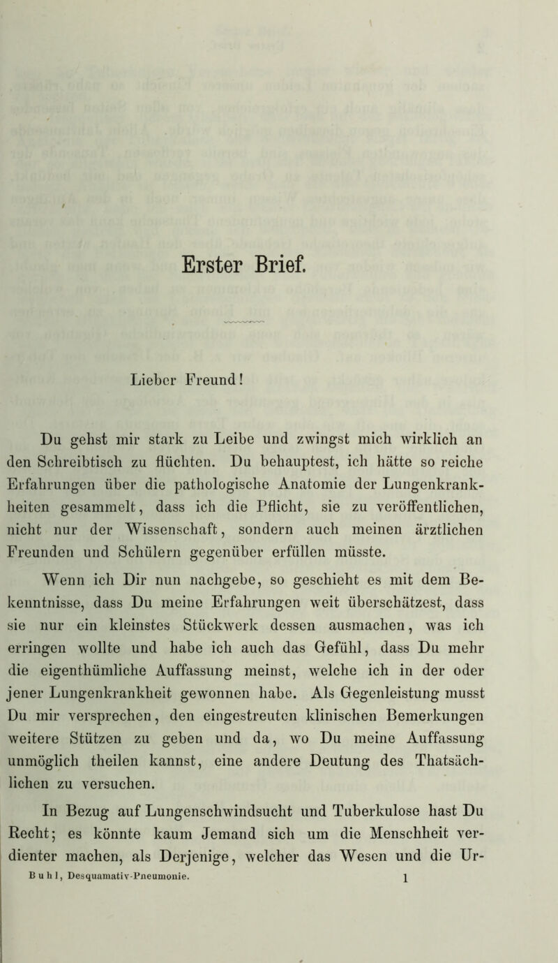 Erster Brief. Lieber Freund! Du gehst mir stark zu Leibe und zwingst mich wirklich an den Schreibtisch zu flüchten. Du behauptest, ich hätte so reiche Erfahrungen über die pathologische Anatomie der Lungenkrank- heiten gesammelt, dass ich die Pflicht, sie zu veröffentlichen, nicht nur der Wissenschaft, sondern auch meinen ärztlichen Freunden und Schülern gegenüber erfüllen müsste. Wenn ich Dir nun nachgebe, so geschieht es mit dem Be- kenntnisse, dass Du meine Erfahrungen weit überschätzest, dass sie nur ein kleinstes Stückwerk dessen ausmachen, was ich erringen wollte und habe ich auch das Gefühl, dass Du mehr die eigenthümliche Auffassung meinst, welche ich in der oder jener Lungenkrankheit gewonnen habe. Als Gegenleistung musst Du mir versprechen, den eingestreuten klinischen Bemerkungen weitere Stützen zu geben und da, wo Du meine Auffassung unmöglich theilen kannst, eine andere Deutung des Thatsäch- lichen zu versuchen. In Bezug auf Lungenschwindsucht und Tuberkulose hast Du Recht; es könnte kaum Jemand sich um die Menschheit ver- dienter machen, als Derjenige, welcher das Wesen und die Ur- Buhl, Desquamativ-Pneumonie. \