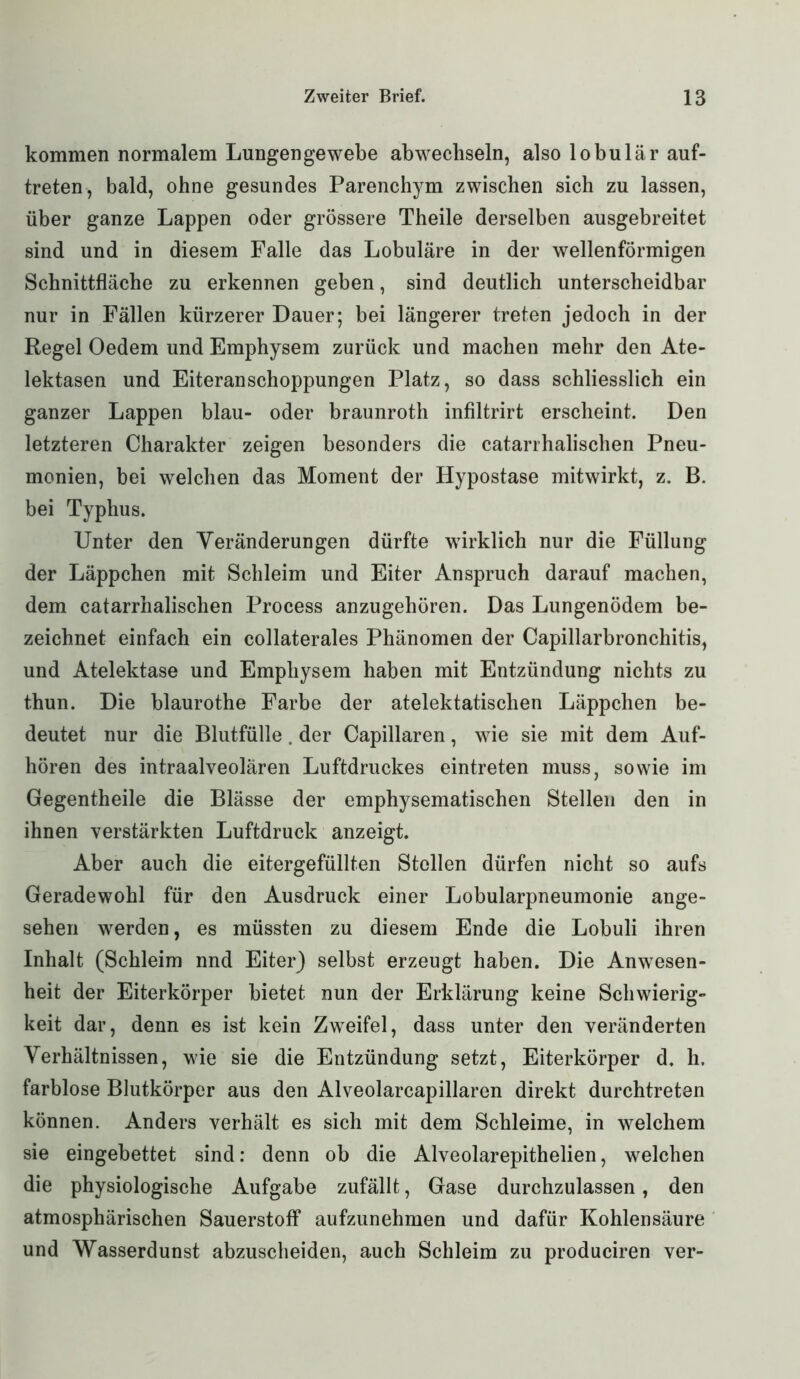 kommen normalem Lungen ge webe ab wechseln, also lobulär auf- treten, bald, ohne gesundes Parenchym zwischen sich zu lassen, über ganze Lappen oder grössere Theile derselben ausgebreitet sind und in diesem Falle das Lobuläre in der wellenförmigen Schnittfläche zu erkennen geben, sind deutlich unterscheidbar nur in Fällen kürzerer Dauer; bei längerer treten jedoch in der Regel Oedem und Emphysem zurück und machen mehr den Ate- lektasen und Eiteranschoppungen Platz, so dass schliesslich ein ganzer Lappen blau- oder braunroth infiltrirt erscheint. Den letzteren Charakter zeigen besonders die catarrhalischen Pneu- monien, bei welchen das Moment der Hypostase mitwirkt, z. B. bei Typhus. Unter den Veränderungen dürfte wirklich nur die Füllung der Läppchen mit Schleim und Eiter Anspruch darauf machen, dem catarrhalischen Process anzugehören. Das Lungenödem be- zeichnet einfach ein collaterales Phänomen der Capillarbronchitis, und Atelektase und Emphysem haben mit Entzündung nichts zu thun. Die blaurothe Farbe der atelektatischen Läppchen be- deutet nur die Blutfülle. der Capillaren, wie sie mit dem Auf- hören des intraalveolären Luftdruckes eintreten muss, sowie im Gegentheile die Blässe der emphysematischen Stellen den in ihnen verstärkten Luftdruck anzeigt. Aber auch die eitergefüllten Stollen dürfen nicht so aufs Geradewohl für den Ausdruck einer Lobularpneumonie ange- sehen werden, es müssten zu diesem Ende die Lobuli ihren Inhalt (Schleim nnd Eiter) selbst erzeugt haben. Die Anwesen- heit der Eiterkörper bietet nun der Erklärung keine Schwierig- keit dar, denn es ist kein Zweifel, dass unter den veränderten Verhältnissen, wie sie die Entzündung setzt, Eiterkörper d. h. farblose Blutkörper aus den Alveolarcapillaren direkt durchtreten können. Anders verhält es sich mit dem Schleime, in welchem sie eingebettet sind: denn ob die Alveolarepithelien, welchen die physiologische Aufgabe zufällt, Gase durchzulassen, den atmosphärischen Sauerstoff aufzunehmen und dafür Kohlensäure und Wasserdunst abzuscheiden, auch Schleim zu produciren ver-