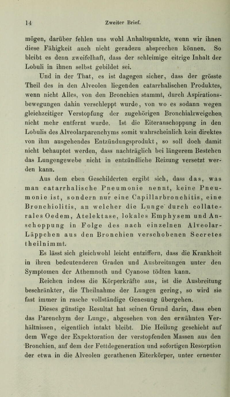 mögen, darüber fehlen uns wohl Anhaltspunkte, wenn wir ihnen diese Fähigkeit auch nicht geradezu absprechen können* So bleibt es denn zweifelhaft, dass der schleimige eitrige Inhalt der Lobuli in ihnen selbst gebildet sei. Und in der That, es ist dagegen sicher, dass der grösste Theil des in den Alveolen liegenden catarrhalischen Produktes, wenn nicht Alles, von den Bronchien stammt, durch Aspirations- bewegungen dahin verschleppt wurde, von wo es sodann wegen gleichzeitiger Verstopfung der zugehörigen Bronchialzweigchen nicht mehr entfernt wurde. Ist die Eiteranschoppung in den Lobulis des xHveolarparenchyms somit wahrscheinlich kein direktes von ihm ausgehendes Entzündungsprodukt, so soll doch damit nicht behauptet werden, dass nachträglich bei längerem Bestehen das Lungengewebe nicht in entzündliche Reizung versetzt wer- den kann. Aus dem eben Geschilderten ergibt sich, dass das, was man catarrhalische Pneumonie nennt, keine Pneu- monie ist, sondern nur eine Capillarbro n chitis, eine Bronchiolitis, an welcher die Lunge durch collate- ralesOedem, Atelektase, lokales Emphysem und An- schoppung in Folge des nach einzelnen Alveolar- Läppchen aus den Bronchien verschobenen Secretes theilnimmt. Es lässt sich gleichwohl leicht entziffern, dass die Krankheit in ihren bedeutenderen Graden und Ausbreitungen unter den Symptomen der Athemnoth und Gyanose tödten kann. Reichen indess die Körperkräfte aus, ist die Ausbreitung beschränkter, die Theilnahme der Lungen gering, so wird sie fast immer in rasche vollständige Genesung übergehen. Dieses günstige Resultat hat seinen Grund darin, dass eben das Parenchym der Lunge, abgesehen von den erwähnten Ver- hältnissen, eigentlich intakt bleibt. Die Heilung geschieht auf dem Wege der Expektoration der verstopfenden Massen aus den Bronchien, auf dem der Fettdegeneration und sofortigen Resorption der etwa in die Alveolen gerathenen Eiterkörper, unter erneuter