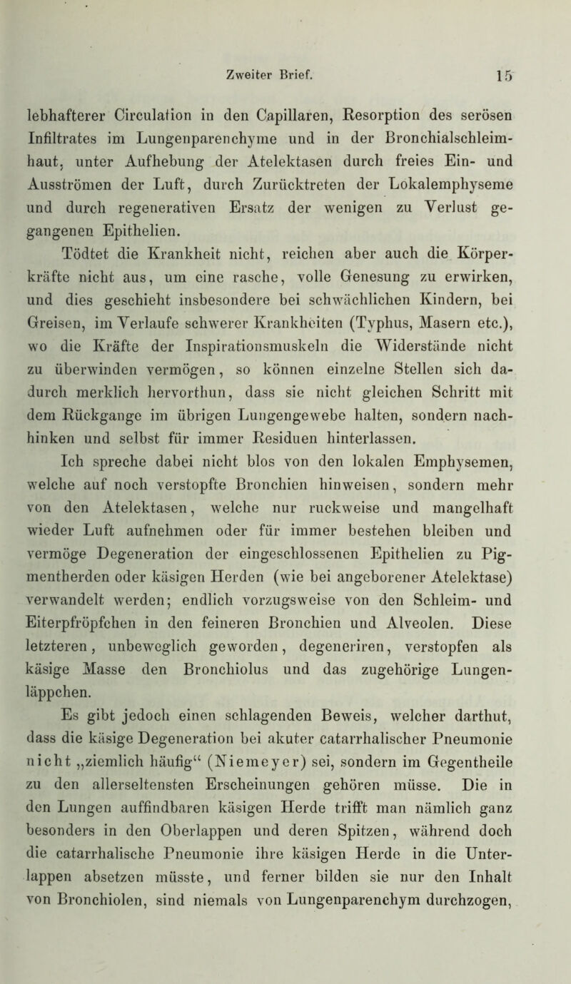 lebhafterer Circulation in den Capillaren, Resorption des serösen Infiltrates im Lungenparenchyme und in der Bronchialschleim- haut. unter Aufhebung der Atelektasen durch freies Ein- und Ausströmen der Luft, durch Zurücktreten der Lokalemphyseme und durch regenerativen Ersatz der wenigen zu Verlust ge- gangenen Epithelien. Tödtet die Krankheit nicht, reichen aber auch die Körper- kräfte nicht aus, um eine rasche, volle Genesung zu erwirken, und dies geschieht insbesondere bei schwächlichen Kindern, bei Greisen, im Verlaufe schwerer Krankheiten (Typhus, Masern etc.), wo die Kräfte der Inspirationsmuskeln die Widerstände nicht zu überwinden vermögen, so können einzelne Stellen sich da- durch merklich hervorthun, dass sie nicht gleichen Schritt mit dem Rückgänge im übrigen Lungengewebe halten, sondern nach- hinken und selbst für immer Residuen hinterlassen. Ich spreche dabei nicht blos von den lokalen Emphysemen, welche auf noch verstopfte Bronchien hin weisen, sondern mehr von den Atelektasen, welche nur ruckweise und mangelhaft wieder Luft aufnehmen oder für immer bestehen bleiben und vermöge Degeneration der eingeschlossenen Epithelien zu Pig- mentherden oder käsigen Herden (wie bei angeborener Atelektase) verwandelt werden; endlich vorzugsweise von den Schleim- und Eiterpfröpfchen in den feineren Bronchien und Alveolen. Diese letzteren, unbeweglich geworden, degeneriren, verstopfen als käsige Masse den Bronchiolus und das zugehörige Lungen- läppchen. Es gibt jedoch einen schlagenden Beweis, welcher darthut, dass die käsige Degeneration bei akuter catarrhalischer Pneumonie nicht „ziemlich häufig“ (Niemeyer) sei, sondern im Gegentheile zu den allerseltensten Erscheinungen gehören müsse. Die in den Lungen auffindbaren käsigen Herde trifft man nämlich ganz besonders in den Oberlappen und deren Spitzen, während doch die catarrhalische Pneumonie ihre käsigen Herde in die Unter- lappen absetzen müsste, und ferner bilden sie nur den Inhalt von Bronchiolen, sind niemals von Lungenparenchym durchzogen,
