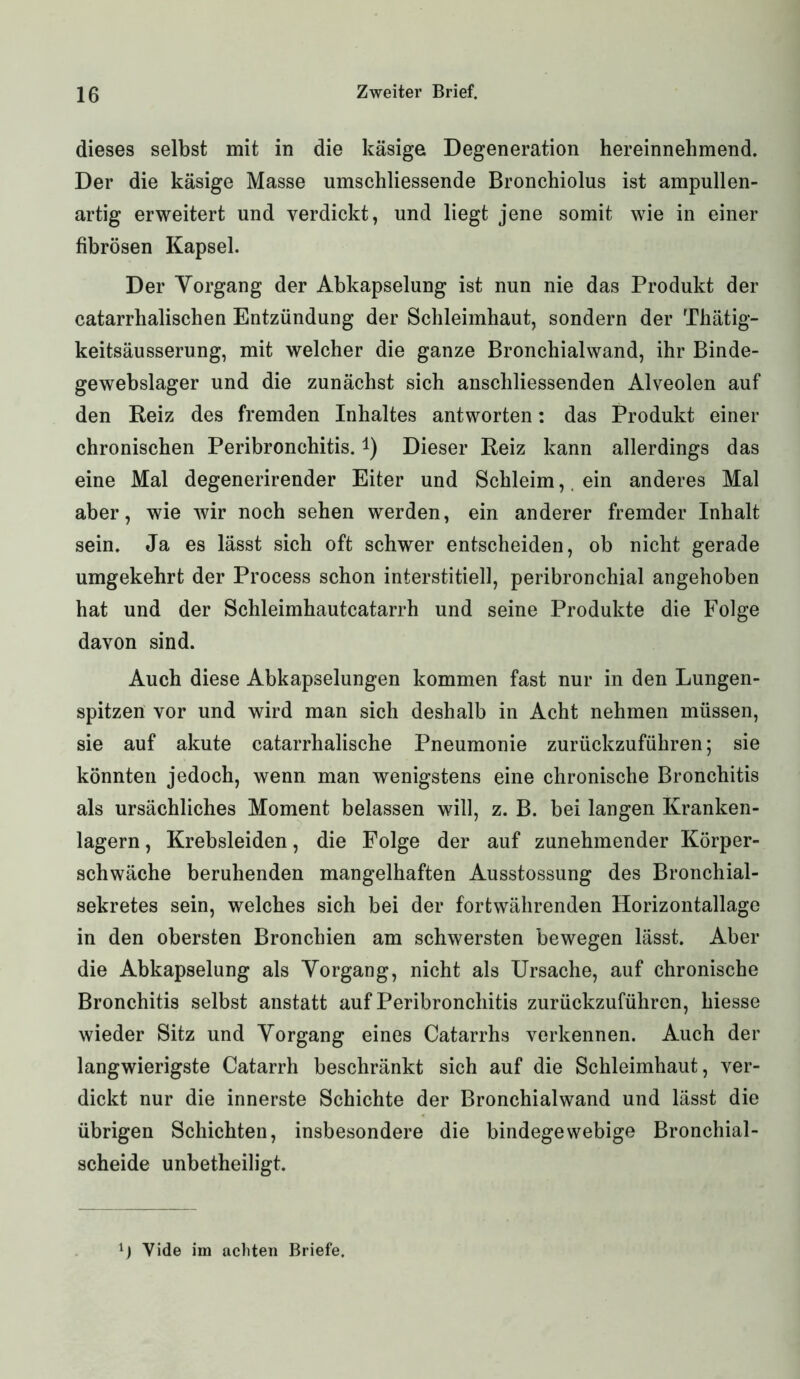 dieses selbst mit in die käsige Degeneration hereinnehmend. Der die käsige Masse umschliessende Bronchiolus ist ampullen- artig erweitert und verdickt, und liegt jene somit wie in einer fibrösen Kapsel. Der Vorgang der Abkapselung ist nun nie das Produkt der catarrhalischen Entzündung der Schleimhaut, sondern der Thätig- keitsäusserung, mit welcher die ganze Bronchialwand, ihr Binde- gewebslager und die zunächst sich anschliessenden Alveolen auf den Reiz des fremden Inhaltes antworten: das Produkt einer chronischen Peribronchitis. *) Dieser Reiz kann allerdings das eine Mal degenerirender Eiter und Schleim, ein anderes Mal aber, wie wir noch sehen werden, ein anderer fremder Inhalt sein. Ja es lässt sich oft schwer entscheiden, ob nicht gerade umgekehrt der Process schon interstitiell, peribronchial angehoben hat und der Schleimhautcatarrh und seine Produkte die Folge davon sind. Auch diese Abkapselungen kommen fast nur in den Lungen- spitzen vor und wird man sich deshalb in Acht nehmen müssen, sie auf akute catarrhalische Pneumonie zurückzuführen; sie könnten jedoch, wenn man wenigstens eine chronische Bronchitis als ursächliches Moment belassen will, z. B. bei langen Kranken- lagern , Krebsleiden, die Folge der auf zunehmender Körper- schwäche beruhenden mangelhaften Ausstossung des Bronchial- sekretes sein, welches sich bei der fortwährenden Horizontallage in den obersten Bronchien am schwersten bewegen lässt. Aber die Abkapselung als Vorgang, nicht als Ursache, auf chronische Bronchitis selbst anstatt auf Peribronchitis zurückzuführen, hiesse wieder Sitz und Vorgang eines Catarrhs verkennen. Auch der langwierigste Catarrh beschränkt sich auf die Schleimhaut, ver- dickt nur die innerste Schichte der Bronchialwand und lässt die übrigen Schichten, insbesondere die bindegewebige Bronchial- scheide unbetheiligt. x) Vide im achten Briefe.
