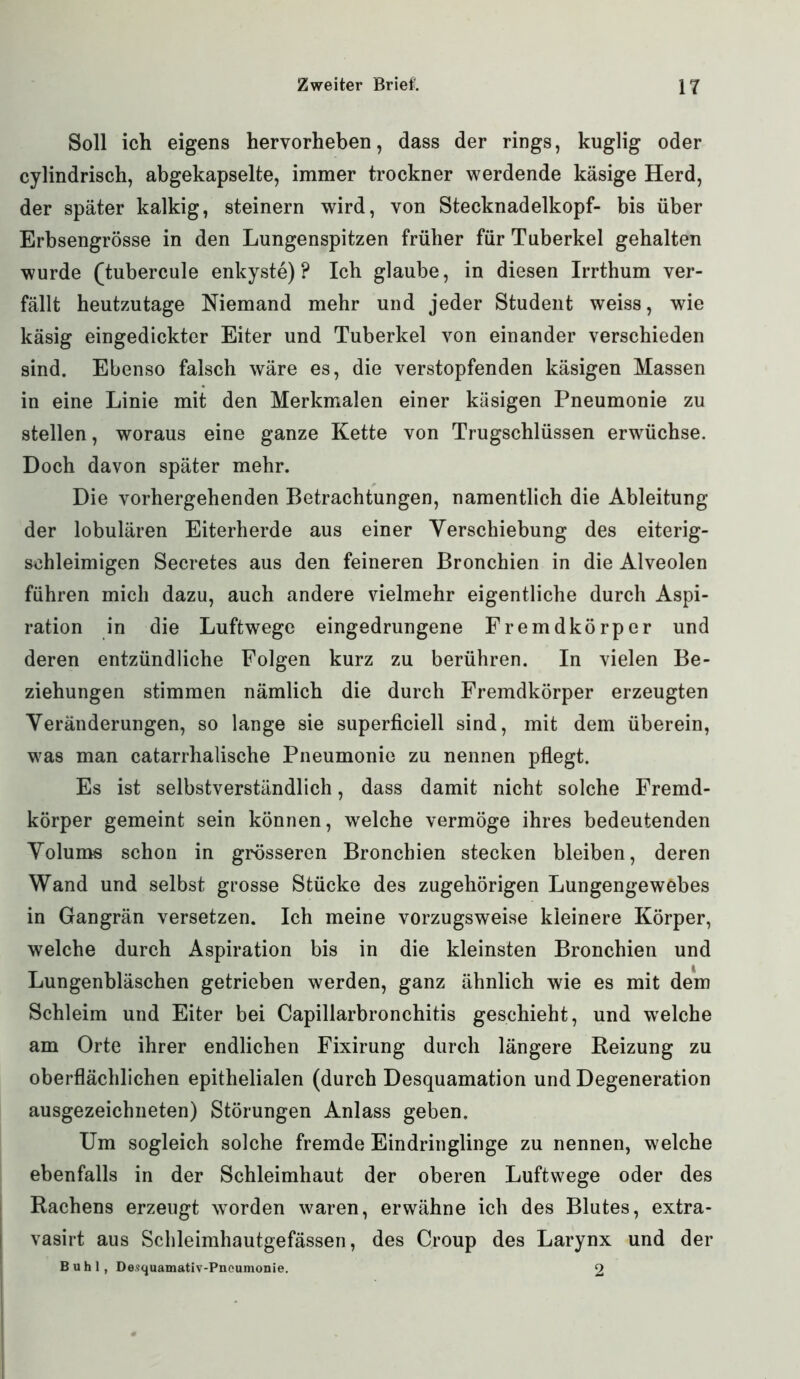 Soll ich eigens hervorheben, dass der rings, kuglig oder cylindrisch, abgekapselte, immer trockner werdende käsige Herd, der später kalkig, steinern wird, von Stecknadelkopf- bis über Erbsengrösse in den Lungenspitzen früher für Tuberkel gehalten wurde (tubercule enkyste) ? Ich glaube, in diesen Irrthum ver- fällt heutzutage Niemand mehr und jeder Student weiss, wie käsig eingedickter Eiter und Tuberkel von einander verschieden sind. Ebenso falsch wäre es, die verstopfenden käsigen Massen in eine Linie mit den Merkmalen einer käsigen Pneumonie zu stellen, woraus eine ganze Kette von Trugschlüssen erwüchse. Doch davon später mehr. Die vorhergehenden Betrachtungen, namentlich die Ableitung der lobulären Eiterherde aus einer Yerschiebung des eiterig- schleimigen Secretes aus den feineren Bronchien in die Alveolen führen mich dazu, auch andere vielmehr eigentliche durch Aspi- ration in die Luftwege eingedrungene Fremdkörper und deren entzündliche Folgen kurz zu berühren. In vielen Be- ziehungen stimmen nämlich die durch Fremdkörper erzeugten Veränderungen, so lange sie superficiell sind, mit dem überein, was man catarrhalische Pneumonie zu nennen pflegt. Es ist selbstverständlich, dass damit nicht solche Fremd- körper gemeint sein können, wrelche vermöge ihres bedeutenden Volums schon in grösseren Bronchien stecken bleiben, deren Wand und selbst grosse Stücke des zugehörigen Lungengewebes in Gangrän versetzen. Ich meine vorzugsweise kleinere Körper, welche durch Aspiration bis in die kleinsten Bronchien und Lungenbläschen getrieben werden, ganz ähnlich wie es mit dem Schleim und Eiter bei Capillarbronchitis geschieht, und welche am Orte ihrer endlichen Fixirung durch längere Reizung zu oberflächlichen epithelialen (durch Desquamation und Degeneration ausgezeichneten) Störungen Anlass geben. Um sogleich solche fremde Eindringlinge zu nennen, welche ebenfalls in der Schleimhaut der oberen Luftwege oder des Rachens erzeugt worden waren, erwähne ich des Blutes, extra- vasirt aus Schleimhautgefässen, des Croup des Larynx und der Buhl, Desquamativ-Pneumonie. 2