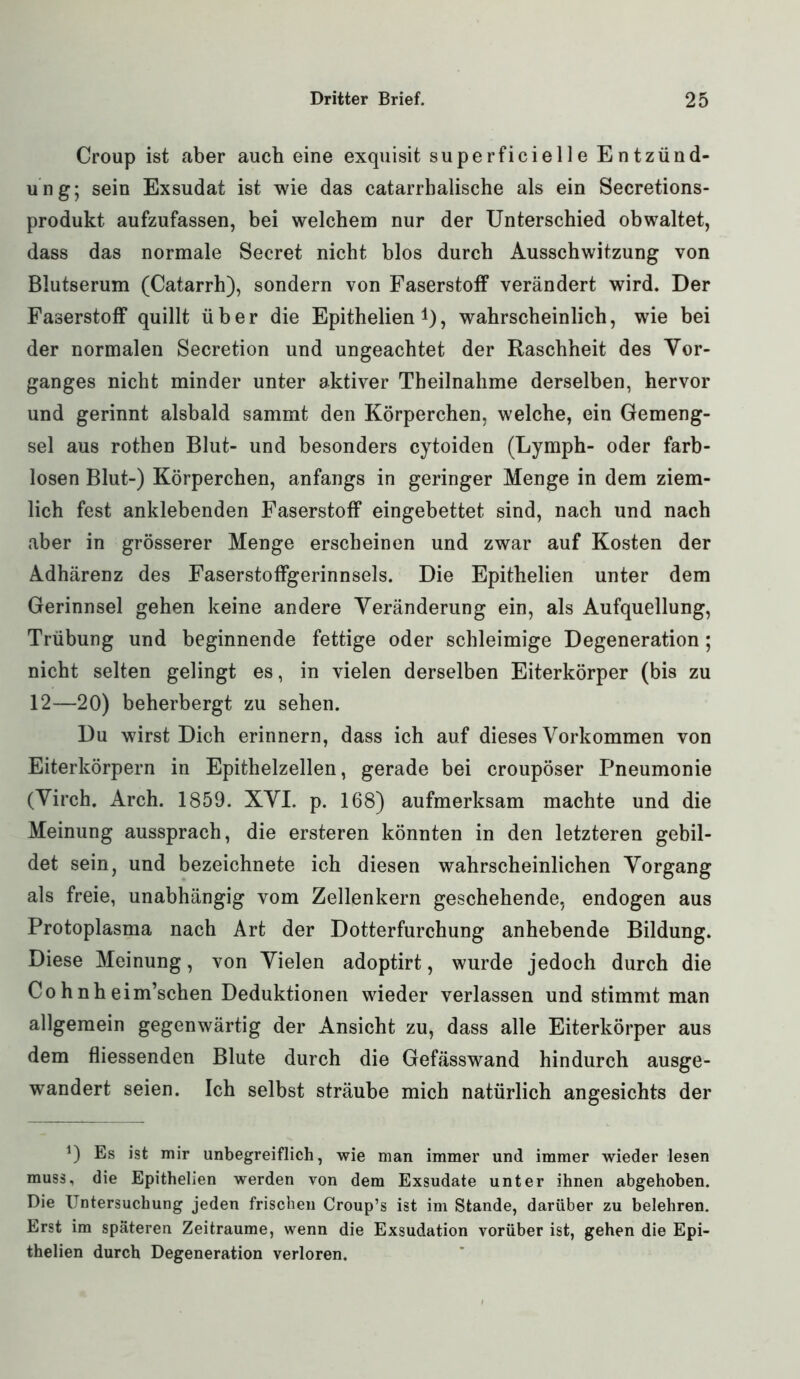 Croup ist aber auch eine exquisit superficielle Entzünd- ung; sein Exsudat ist wie das catarrbalische als ein Secretions- produkt aufzufassen, bei welchem nur der Unterschied obwaltet, dass das normale Secret nicht blos durch Ausschwitzung von Blutserum (Catarrh), sondern von Faserstoff verändert wird. Der Faserstoff quillt über die Epithelien , wahrscheinlich, wie bei der normalen Secretion und ungeachtet der Raschheit des Vor- ganges nicht minder unter aktiver Theilnahme derselben, hervor und gerinnt alsbald sammt den Körperchen, welche, ein Gemeng- sel aus rothen Blut- und besonders cytoiden (Lymph- oder farb- losen Blut-) Körperchen, anfangs in geringer Menge in dem ziem- lich fest anklebenden Faserstoff eingebettet sind, nach und nach aber in grösserer Menge erscheinen und zwar auf Kosten der Adhärenz des Faserstoffgerinnsels. Die Epithelien unter dem Gerinnsel gehen keine andere Veränderung ein, als Aufquellung, Trübung und beginnende fettige oder schleimige Degeneration; nicht selten gelingt es, in vielen derselben Eiterkörper (bis zu 12—20) beherbergt zu sehen. Du wirst Dich erinnern, dass ich auf dieses Vorkommen von Eiterkörpern in Epithelzellen, gerade bei croupöser Pneumonie (Virch. Arch. 1859. XVI. p. 168) aufmerksam machte und die Meinung aussprach, die ersteren könnten in den letzteren gebil- det sein, und bezeichnete ich diesen wahrscheinlichen Vorgang als freie, unabhängig vom Zellenkern geschehende, endogen aus Protoplasma nach Art der Dotterfurchung anhebende Bildung. Diese Meinung, von Vielen adoptirt, wurde jedoch durch die Co h nh eim’schen Deduktionen wieder verlassen und stimmt man allgemein gegenwärtig der Ansicht zu, dass alle Eiterkörper aus dem fliessenden Blute durch die Gefässwand hindurch ausge- wandert seien. Ich selbst sträube mich natürlich angesichts der *) Es ist mir unbegreiflich, wie man immer und immer wieder lesen muss, die Epithelien werden von dem Exsudate unter ihnen abgehoben. Die Untersuchung jeden frischen Croup’s ist im Stande, darüber zu belehren. Erst im späteren Zeiträume, wenn die Exsudation vorüber ist, gehen die Epi- thelien durch Degeneration verloren.