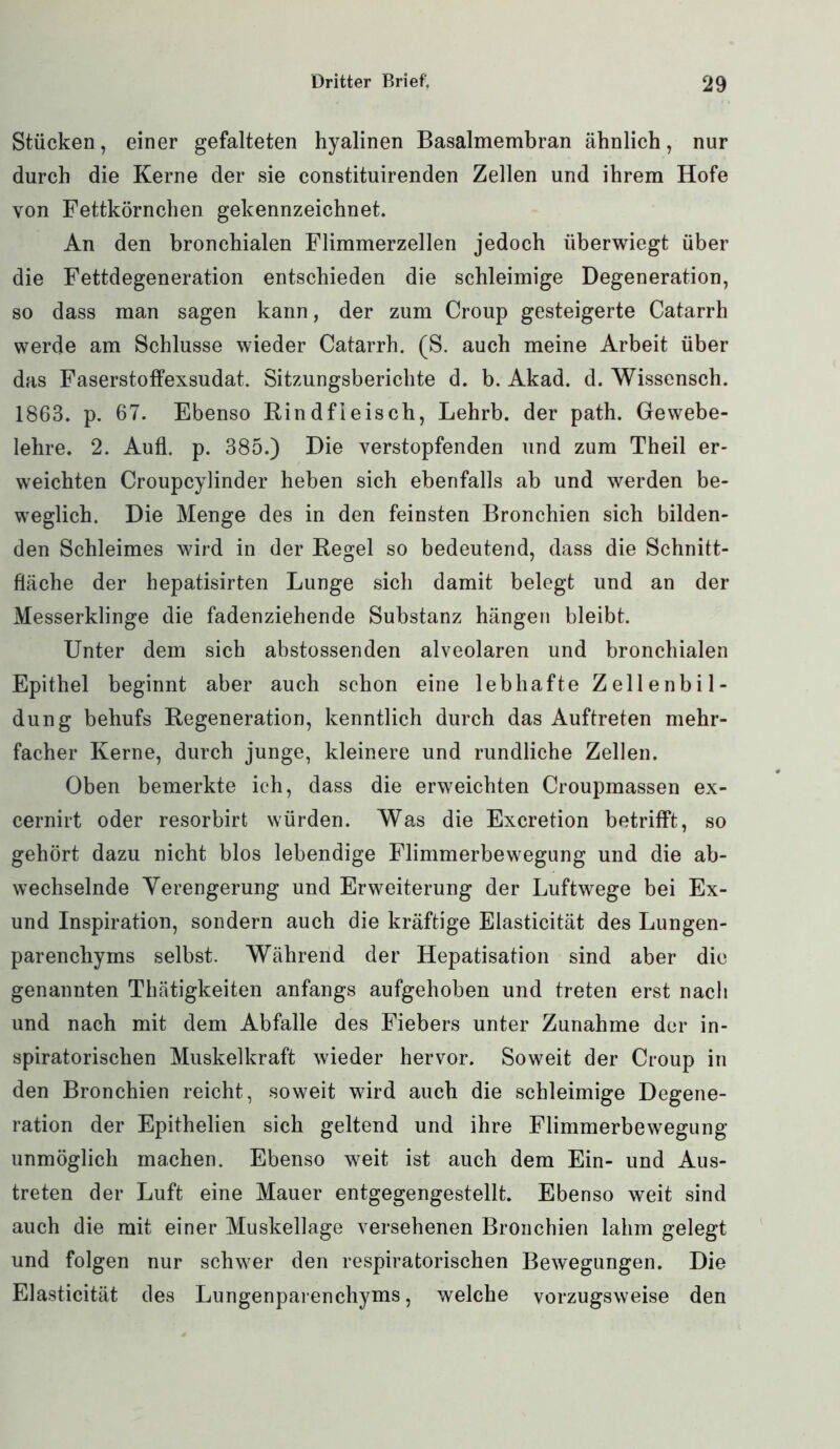Stücken, einer gefalteten hyalinen Basalmembran ähnlich, nur durch die Kerne der sie constituirenden Zellen und ihrem Hofe von Fettkörnchen gekennzeichnet. An den bronchialen Flimmerzellen jedoch überwiegt über die Fettdegeneration entschieden die schleimige Degeneration, so dass man sagen kann, der zum Croup gesteigerte Catarrh werde am Schlüsse wieder Catarrh. (S. auch meine Arbeit über das Faserstoffexsudat. Sitzungsberichte d. b. Akad. d. Wissensch. 1863. p. 67. Ebenso Rindfleisch, Lehrb. der path. Gewebe- lehre. 2. Aufl. p. 385.) Die verstopfenden und zum Theil er- weichten Croupcylinder heben sich ebenfalls ab und werden be- weglich. Die Menge des in den feinsten Bronchien sich bilden- den Schleimes wird in der Regel so bedeutend, dass die Schnitt- fläche der hepatisirten Lunge sich damit belegt und an der Messerklinge die fadenziehende Substanz hängen bleibt. Unter dem sich abstossenden alveolaren und bronchialen Epithel beginnt aber auch schon eine lebhafte Zellenbil- dung behufs Regeneration, kenntlich durch das Auftreten mehr- facher Kerne, durch junge, kleinere und rundliche Zellen. Oben bemerkte ich, dass die erweichten Croupmassen ex- cernirt oder resorbirt würden. Was die Excretion betrifft, so gehört dazu nicht blos lebendige Flimmerbewegung und die ab- wechselnde Verengerung und Erweiterung der Luftwege bei Ex- und Inspiration, sondern auch die kräftige Elasticität des Lungen- parenchyms selbst. Während der Hepatisation sind aber die genannten Thätigkeiten anfangs aufgehoben und treten erst nach und nach mit dem Abfalle des Fiebers unter Zunahme der in- spiratorischen Muskelkraft wieder hervor. Soweit der Croup in den Bronchien reicht, soweit wird auch die schleimige Degene- ration der Epithelien sich geltend und ihre Flimmerbewegung unmöglich machen. Ebenso weit ist auch dem Ein- und Aus- treten der Luft eine Mauer entgegengestellt. Ebenso weit sind auch die mit einer Muskellage versehenen Bronchien lahm gelegt und folgen nur schwer den respiratorischen Bewegungen. Die Elasticität des Lungenparenchyms, welche vorzugsweise den