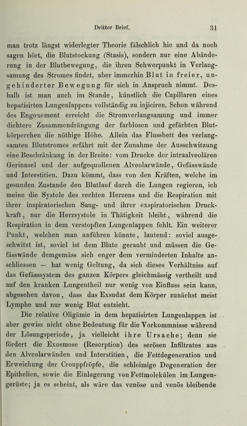 man trotz längst widerlegter Theorie fälschlich hie und da noch sagen hört, die Blutstockung (Stasis), sondern nur eine Abände- rung in der Blutbewegung, die ihren Schwerpunkt in Verlang- samung des Stromes findet, aber immerhin Blut in freier, un- gehinderter Bewegung für sich in Anspruch nimmt. Des- halb ist man auch im Stande, künstlich die Capillaren eines hepatisirten Lungenlappens vollständig zu injiciren. Schon während des Engonement erreicht die Stromverlangsamung und immer dichtere Zusammendrängung der farblosen und gefärbten Blut- körperchen die nöthige Höhe. Allein das Flussbett des verlang- samten Blutstromes erfährt mit der Zunahme der Ausschwitzung eine Beschränkung in der Breite: vom Drucke der intraalveolären Gerinnsel und der aufgequollenen Alveolarwände, Gefässwände und Interstitien. Dazu kömmt, dass von den Kräften, welche im gesunden Zustande den Blutlauf durch die Lungen regieren, ich meine die Systole des rechten Herzens und die Respiration mit ihrer inspiratorischen Saug- und ihrer exspiratorischen Druck- kraft, nur die Herzsystole in Thätigkeit bleibt, während die Respiration in dem verstopften Lungenlappen fehlt. Ein weiterer Punkt, welchen man anführen könnte, lautend: soviel ausge- schwitzt ist, soviel ist dem Blute geraubt und müssen die Ge- fässwände demgemäss sich enger dem verminderten Inhalte an- schliessen — hat wenig Geltung, da sich dieses Verhältniss auf das Gefässsystem des ganzen Körpers gleichmässig vertheilt und auf den kranken Lungentheil nur wenig von Einfluss sein kann, abgesehen davon , dass das Exsudat dem Körper zunächst meist Lymphe und nur wenig Blut entzieht. Die relative Oligämie in dem hepatisirten Lungenlappen ist aber gewiss nicht ohne Bedeutung für die Vorkommnisse während der Lösungsperiode, ja vielleicht ihre Ursache; denn sie fördert die Exosmose (Resorption) des serösen Infiltrates aus den Alveolarwänden und Interstitien, die Fettdegeneration und Erweichung der Crouppfröpfe, die schleimige Degeneration der Epithelien, sowie die Einlagerung von Fettmolekülen im Lungen- gerüste; ja es scheint, als wäre das venöse und venös bleibende