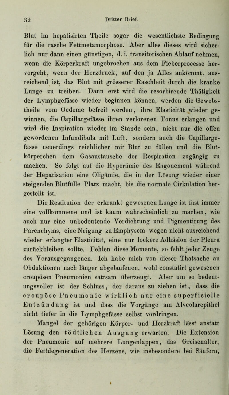 Blut im hepatisirten Tbeile sogar die wesentlichste Bedingung für die rasche Fettmetamorphose. Aber alles dieses wird sicher- lich nur dann einen günstigen, d. i. transitorischen Ablauf nehmen, wenn die Körperkraft ungebrochen aus dem Fieberprocesse her- vorgeht, wenn der Herzdruck, auf den ja Alles ankömmt, aus- reichend ist, das Blut mit grösserer Raschheit durch die kranke Lunge zu treiben. Dann erst wird die resorbirende Thätigkeit der Lymphgefässe wieder beginnen können, werden die Gewebs- theile vom Oedeme befreit werden, ihre Elasticität wieder ge- winnen, die Capillargefässe ihren verlorenen Tonus erlangen und wird die Inspiration wieder im Stande sein, nicht nur die offen gewordenen Infundibula mit Luft, sondern auch die Capillarge- fässe neuerdings reichlicher mit Blut zu füllen und die Blut- körperchen dem Gasaustausche der Respiration zugängig zu machen. So folgt auf die Hyperämie des Engouement während der Hepatisation eine Oligämie, die in der Lösung wieder einer steigenden Blutfülle Platz macht, bis die normale Cirkulation her- gestellt ist. Die Restitution der erkrankt gewesenen Lunge ist fast immer eine vollkommene und ist kaum wahrscheinlich zu machen, wie auch nur eine unbedeutende Verdichtung und Pigmentirung des Parenchyms, eine Neigung zu Emphysem wegen nicht ausreichend wieder erlangter Elasticität, eine nur lockere Adhäsion der Pleura Zurückbleiben sollte. Fehlen diese Momente, so fehlt jeder Zeuge des Vorausgegangenen. Ich habe mich von dieser Thatsache an Obduktionen nach länger abgelaufenen, wohl constatirt gewesenen croupösen Pneumonien sattsam überzeugt. Aber um so bedeut- ungsvoller ist der Schluss, der daraus zu ziehen ist, dass die croupöse Pneumonie wirklich nur eine superficielle Entzündung ist und dass die Vorgänge am Alveolarepithel nicht tiefer in die Lymphgefässe selbst Vordringen. Mangel der gehörigen Körper- und Herzkraft lässt anstatt Lösung den tödtlichen Ausgang erwarten. Die Extension der Pneumonie auf mehrere Lungenlappen, das Greisenalter, die Fettdegeneration des Herzens, wie insbesondere bei Säufern,