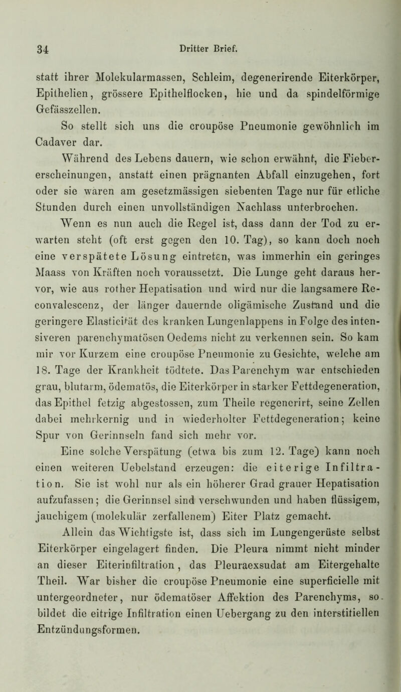 statt ihrer Molekularmassen, Schleim, degenerirende Eiterkörper, Epithelien, grössere Epithelflocken, hie und da spindelförmige Gefässzellen. So stellt sich uns die croupöse Pneumonie gewöhnlich im Cadaver dar. Während des Lebens dauern, wie schon erwähnt, die Fieber- erscheinungen, anstatt einen prägnanten Abfall einzugehen, fort oder sie waren am gesetzmässigen siebenten Tage nur für etliche Stunden durch einen unvollständigen Nachlass unterbrochen. Wenn es nun auch die Regel ist, dass dann der Tod zu er- warten steht (oft erst gegen den 10. Tag), so kann doch noch eine verspätete Lösung eintreten, w7as immerhin ein geringes Maass von Kräften noch voraussetzt. Die Lunge geht daraus her- vor, wrie aus rother Hepatisation und wdrd nur die langsamere Re- convalescenz, der länger dauernde oligämische Zustnnd und die geringere Elasticität des kranken Lungenlappens in Folge des inten- siveren parenchymatösen Oedems nicht zu verkennen sein. So kam mir vor Kurzem eine croupöse Pneumonie zu Gesichte, wrelche am 18. Tage der Krankheit tödtete. Das Parenchym war entschieden grau, blutarm, ödematös, die Eiterkörper in starker Fettdegeneration, das Epithel fetzig abgestossen, zum Theile regencrirt, seine Zellen dabei mehrkernig und in wiederholter Fettdegeneration; keine Spur von Gerinnseln fand sich mehr vor. Eine solche Verspätung (etw^a bis zum 12. Tage) kann noch einen weiteren Uebelstand erzeugen: die eiterige Infiltra- tion. Sie ist wohl nur als ein höherer Grad grauer Hepatisation aufzufassen ; die Gerinnsel sind verschwunden und haben flüssigem, jauchigem (molekulär zerfallenem) Eiter Platz gemacht. Allein das Wichtigste ist, dass sich im Lungengerüste selbst Eiterkörper eingelagert finden. Die Pleura nimmt nicht minder an dieser EiteriDfiltration, das Pleuraexsudat am Eitergehalte Theil. War bisher die croupöse Pneumonie eine superficielle mit untergeordneter, nur ödematöser Affektion des Parenchyms, so. bildet die eitrige Infiltration einen Uebergang zu den interstitiellen Entzündungsformen.