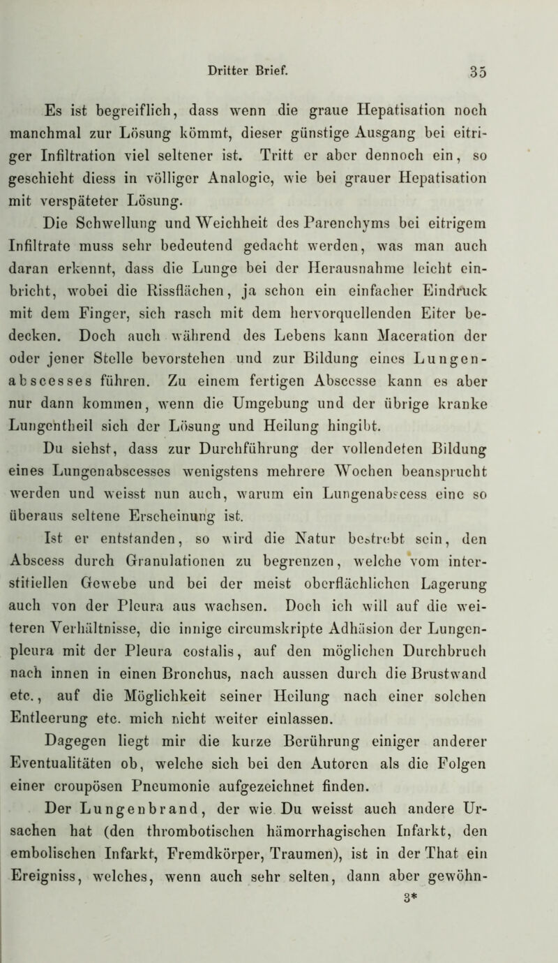 Es ist begreiflich, dass wenn die graue Hepatisation noch manchmal zur Lösung kömmt, dieser günstige Ausgang bei eitri- ger Infiltration viel seltener ist. Tritt er aber dennoch ein, so geschieht diess in völliger Analogie, wie bei grauer Hepatisation mit verspäteter Lösung. Die Schwellung und Weichheit des Parenchyms bei eitrigem Infiltrate muss sehr bedeutend gedacht werden, was man auch daran erkennt, dass die Lunge bei der Herausnahme leicht ein- bricht, wobei die Rissflächen, ja schon ein einfacher Eindruck mit dem Finger, sich rasch mit dem hervorquellenden Eiter be- decken. Doch auch während des Lebens kann Maceration der oder jener Stelle bevorstehen und zur Bildung eines Lungen- abscesses führen. Zu einem fertigen Absccsse kann es aber nur dann kommen, wenn die Umgebung und der übrige kranke Lungchtlieil sich der Lösung und Heilung hingibt. Du siehst, dass zur Durchführung der vollendeten Bildung eines Lungenabscesses wenigstens mehrere Wochen beansprucht werden und weisst nun auch, warum ein Lungenabscess eine so überaus seltene Erscheinung ist. Ist er entstanden, so wird die Natur bestrebt sein, den Abscess durch Granulationen zu begrenzen, welche vom inter- stitiellen Gewebe und bei der meist oberflächlichen Lagerung auch von der Pleura aus wachsen. Doch ich will auf die wei- teren Verhältnisse, die innige circumskripte Adhäsion der Lungcn- plcura mit der Pleura costalis, auf den möglichen Durchbruch nach innen in einen Bronchus, nach aussen durch die Brustwand etc., auf die Möglichkeit seiner Heilung nach einer solchen Entleerung etc. mich nicht wreiter einlassen. Dagegen liegt mir die kurze Berührung einiger anderer Eventualitäten ob, welche sich bei den Autoren als die Folgen einer croupösen Pneumonie aufgezeichnet finden. Der Lungenbrand, der wie Du weisst auch andere Ur- sachen hat (den thrombotischen hämorrhagischen Infarkt, den embolischen Infarkt, Fremdkörper, Traumen), ist in der That ein Ereigniss, welches, wenn auch sehr selten, dann aber gewöhn- 3*