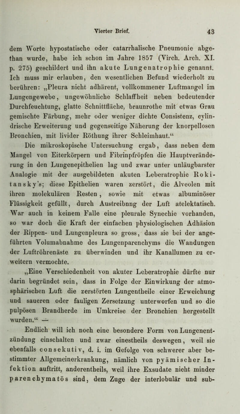 dem Worte hypostatische oder catarrhalische Pneumonie abge- than wurde, habe ich schon im Jahre 1857 (Yirch. Arch. XI. p. 275) geschildert und ihn akute Lungenatrophie genannt. Ich muss mir erlauben, den wesentlichen Befund wiederholt zu berühren: „Pleura nicht adhärent, vollkommener Luftmangel im Lungengewebe, ungewöhnliche Schlaffheit neben bedeutender Durchfeuchtung, glatte Schnittfläche, braunrothe mit etwas Grau gemischte Färbung, mehr oder weniger dichte Consistenz, cylin- drische Erweiterung und gegenseitige Näherung der knorpellosen Bronchien, mit livider Röthung ihrer Schleimhaut.“ Die mikroskopische Untersuchung ergab, dass neben dem Mangel von Eiterkörpern und Fibrinpfröpfen die Hauptverände- rung in den Lungenepithelien lag und zwar unter unläugbarster Analogie mit der ausgebildeten akuten Leberatrophie Roki- tansky’s; diese Epithelien waren zerstört, die Alveolen mit ihren molekulären Resten , sowie mit etwas albuminöser Flüssigkeit gefüllt, durch Austreibnng der Luft atelektatisch. War auch in keinem Falle eine pleurale Synechie vorhanden, so war doch die Kraft der einfachen physiologischen Adhäsion der Rippen- und Lungenpleura so gross, dass sie bei der ange- führten Yolumabnahme des Lungenparenchyms die Wandungen der Luftröhrenäste zu überwinden und ihr Kanallumen zu er- weitern vermochte. „Eine Yerschiedenheit von akuter Leberatrophie dürfte nur darin begründet sein, dass in Folge der Einwirkung der atmo- sphärischen Luft die zerstörten Lungentheile einer Erweichung und saueren oder fauligen Zersetzung unterworfen und so die pulpösen Brandherde im Umkreise der Bronchien hergestellt wurden.“ — Endlich will ich noch eine besondere Form von Lungenent- zündung einschalten und zwar einestheils deswegen, weil sie ebenfalls consekutiv, d. i. im Gefolge von schwerer aber be- stimmter Allgemeinerkrankung, nämlich von pyämischer In- fektion auftritt, anderentheils, weil ihre Exsudate nicht minder parenchymatös sind, dem Zuge der interlobulär und sub-