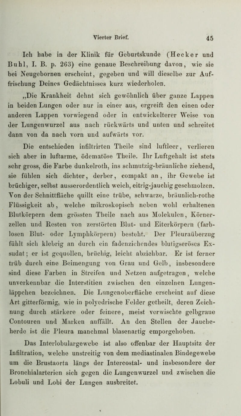 Ich habe in der Klinik für Geburtskunde (Hecker und Buhl, I. B. p. 263) eine genaue Beschreibung davon, wie sie bei Neugebornen erscheint, gegeben und will dieselbe zur Auf- frischung Deines Gedächtnisses kurz wiederholen. „Die Krankheit dehnt sich gewöhnlich über ganze Lappen in beiden Lungen oder nur in einer aus, ergreift den einen oder anderen Lappen vorwiegend oder in entwickelterer Weise von der Lungenwurzel aus nach rückwärts und unten und schreitet dann von da nach vorn und aufwärts vor. Die entschieden infiltrirten Theile sind luftleer, verlieren sich aber in luftarme, ödematöse Theile. Ihr Luftgehalt ist stets sehr gross, die Farbe dunkelroth, ins schmutzig-bräunliche ziehend, sie fühlen sich dichter, derber, compakt an, ihr Gewebe ist brüchiger, selbst ausserordentlich weich, eitrig-jauchig geschmolzen. Yon der Schnittfläche quillt eine trübe, schwarze, bräunlich-rothe Flüssigkeit ab, welche mikroskopisch neben wohl erhaltenen Blutkörpern dem grössten Theile nach aus Molekülen, Körner- zellen und Resten von zerstörten Blut- und Eiterkörpern (farb- losen Blut- oder Lymphkörpern) besteht. Der Pleuraüberzug fühlt sich klebrig an durch ein fadenziehendes blutigseröses Ex- sudat ; er ist gequollen, brüchig, leicht abziehbar. Er ist ferner trüb durch eine Beimengung von Grau und Gelb, insbesondere sind diese Farben in Streifen und Netzen aufgetragen, welche unverkennbar die Interstitien zwischen den einzelnen Lungen- läppchen bezeichnen. Die Lungen Oberfläche erscheint auf diese Art gitterförmig, wie in polyedrische Felder getheilt, deren Zeich- nung durch stärkere oder feinere, meist verwischte gelbgraue Contouren und Marken auffällt. An den Stellen der Jauche- herde ist die Pleura manchmal blasenartig emporgehoben. Das Interlobulargewebe ist also offenbar der Hauptsitz der Infiltration, welche unstreitig von dem mediastinalen Bindegewebe um die Brustaorta längs der Intercostal- und insbesondere der Bronchialarterien sich gegen die Lungenwurzel und zwischen die Lobuli und Lobi der Lungen ausbreitet.