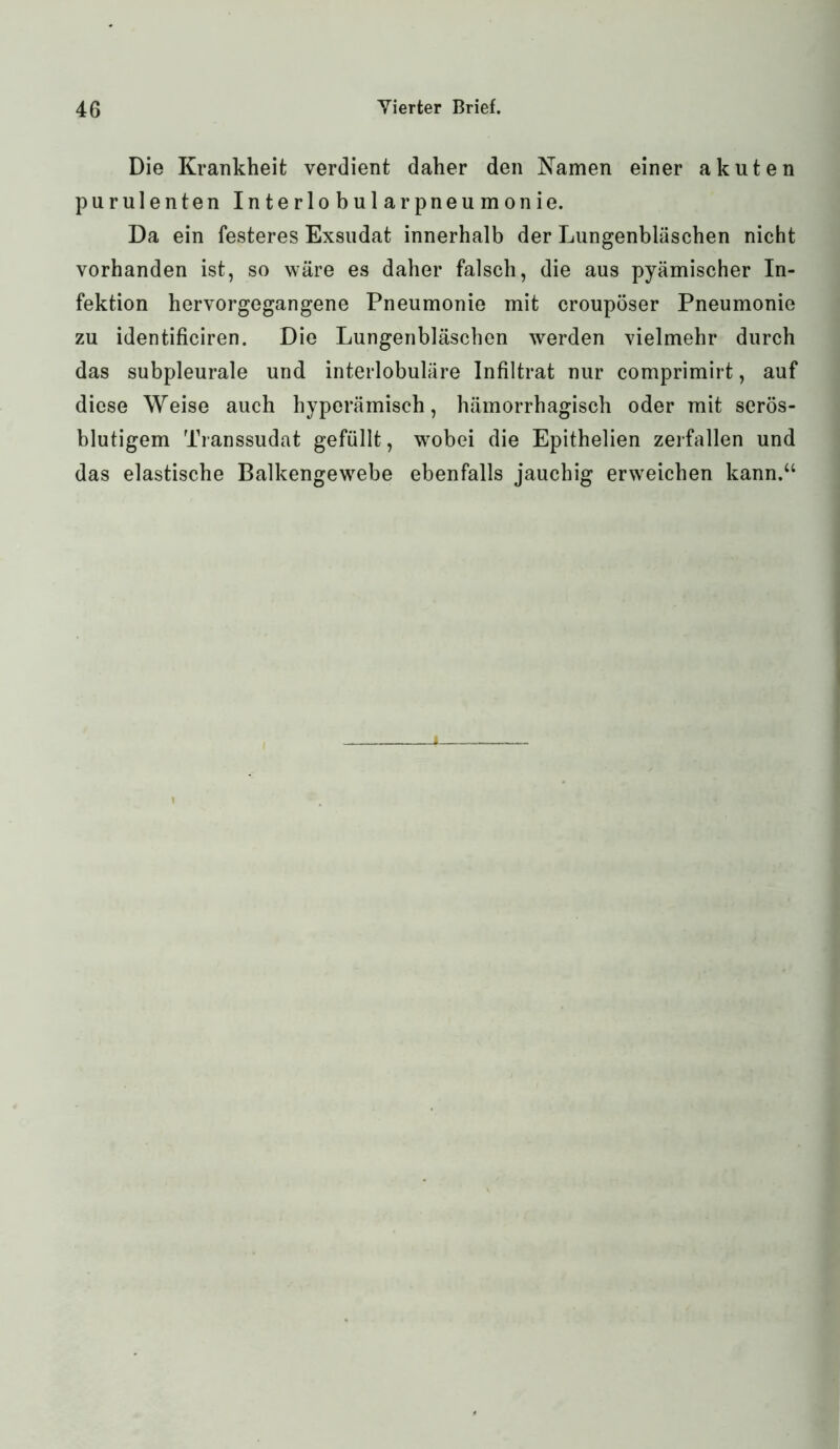 Die Krankheit verdient daher den Kamen einer akuten purulenten Interlobularpneumonie. Da ein festeres Exsudat innerhalb der Lungenbläschen nicht vorhanden ist, so wäre es daher falsch, die aus pyämischer In- fektion hervorgegangene Pneumonie mit croupöser Pneumonie zu identificiren. Die Lungenbläschen werden vielmehr durch das subpleurale und interlobuläre Infiltrat nur comprimirt, auf diese Weise auch hyperämisch, hämorrhagisch oder mit serös- blutigem Transsudat gefüllt, wobei die Epithelien zerfallen und das elastische Balkengewebe ebenfalls jauchig erweichen kann.“