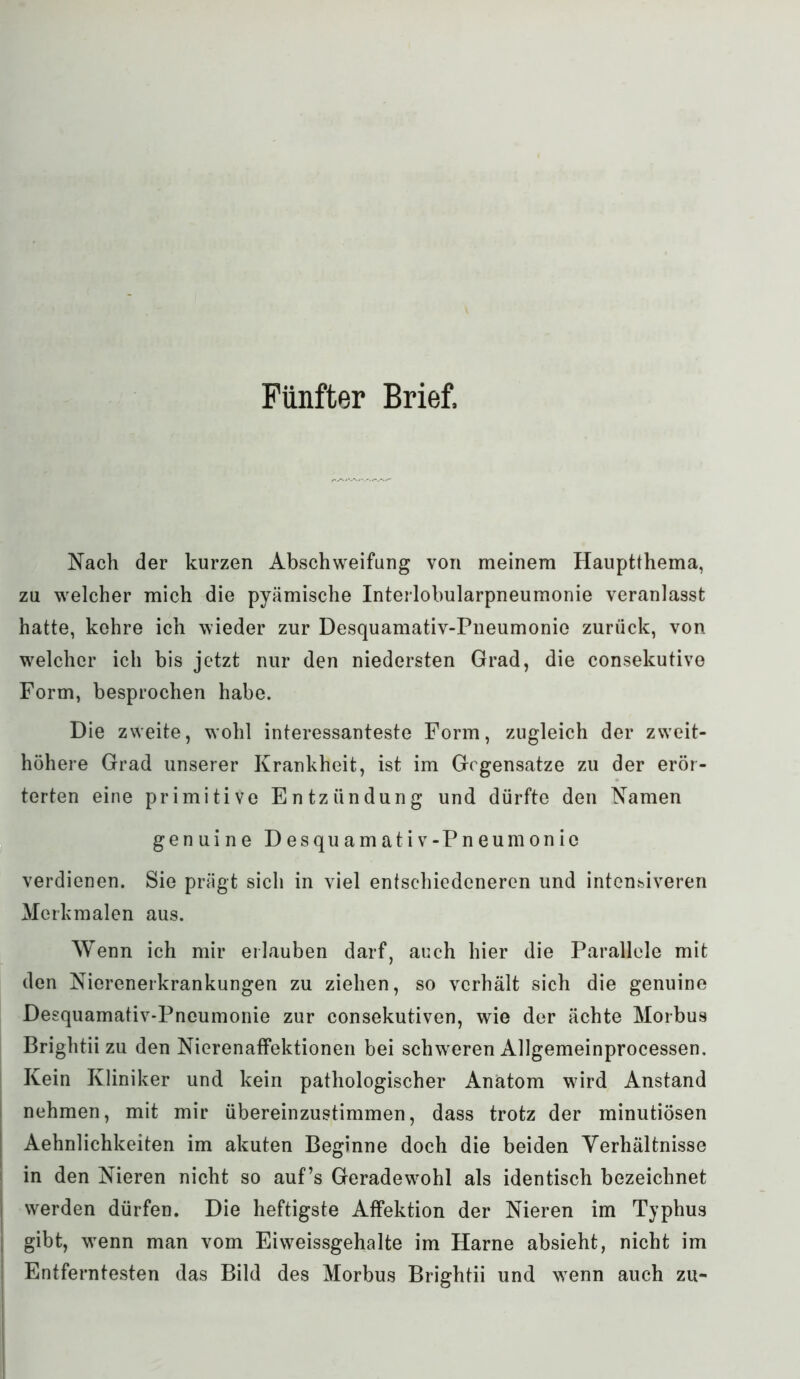 Fünfter Brief, Nach der kurzen Abschweifung von meinem Hauptthema, zu welcher mich die pyämische Interlobularpneumonie veranlasst hatte, kehre ich wieder zur Desquamativ-Pneumonio zurück, von welcher ich bis jetzt nur den niedersten Grad, die consekutive Form, besprochen habe. Die zweite, wohl interessanteste Form, zugleich der zweit- höhere Grad unserer Krankheit, ist im Gegensätze zu der erör- terten eine primitive Entzündung und dürfte den Namen genuine Desquamativ-Pneumonio verdienen. Sie prägt sich in viel entschiedeneren und intensiveren Merkmalen aus. Wenn ich mir erlauben darf, auch hier die Parallele mit den Nierenerkrankungen zu ziehen, so verhält sich die genuine Desquamativ-Pneumonie zur consekutiven, wie der ächte Morbus Brightii zu den Nierenaffektionen bei schweren Allgemeinprocessen. Kein Kliniker und kein pathologischer Anatom w7ird Anstand nehmen, mit mir übereinzustimmen, dass trotz der minutiösen Aehnlichkeiten im akuten Beginne doch die beiden Verhältnisse in den Nieren nicht so auf’s Geradewmhl als identisch bezeichnet werden dürfen. Die heftigste Affektion der Nieren im Typhus gibt, wTenn man vom Eiweissgehalte im Harne absieht, nicht im Entferntesten das Bild des Morbus Brightii und wTenn auch zu-