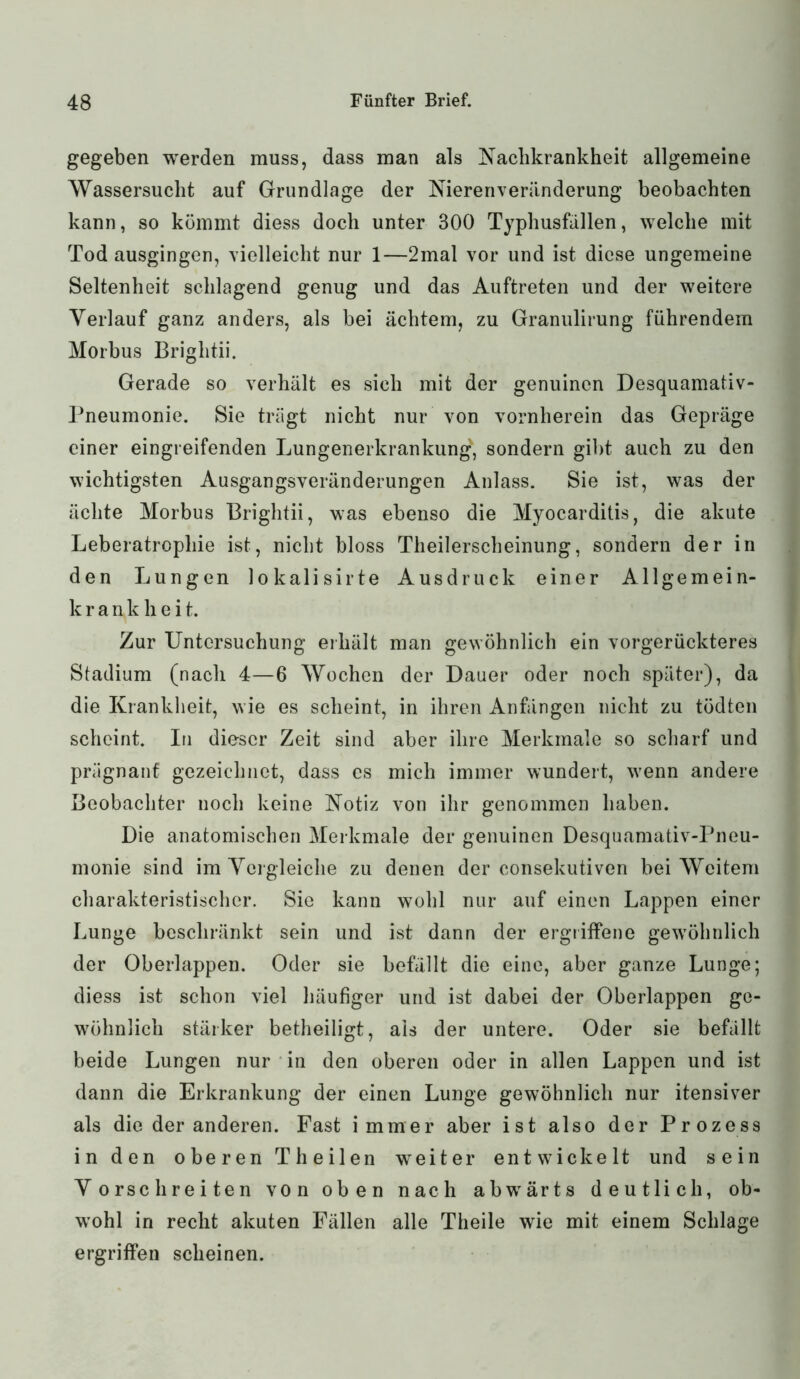 gegeben werden muss, dass man als Kachkrankheit allgemeine Wassersucht auf Grundlage der Nierenveränderung beobachten kann, so kömmt diess doch unter 300 Typhusfällen, welche mit Tod ausgingen, vielleicht nur 1—2mal vor und ist diese ungemeine Seltenheit schlagend genug und das Auftreten und der weitere Verlauf ganz anders, als bei achtem, zu Granulirung führendem Morbus Briglitii. Gerade so verhält es sich mit der genuinen Desquamativ- Pneumonie. Sie trägt nicht nur von vornherein das Gepräge einer eingreifenden Lungenerkrankung, sondern gibt auch zu den wichtigsten Ausgangsveränderungen Anlass. Sie ist, was der ächte Morbus Briglitii, was ebenso die Myocarditis, die akute Leberatrophie ist, nicht bloss Theilerscheinung, sondern der in den Lungen lokalisirte Ausdruck einer Allgemein- k r a n k h e i t. Zur Untersuchung erhält man gewöhnlich ein vorgerückteres Stadium (nach 4—6 Wochen der Dauer oder noch später), da die Krankheit, wie es scheint, in ihren Anfängen nicht zu tödten scheint. In dieser Zeit sind aber ihre Merkmale so scharf und prägnant gezeichnet, dass cs mich immer wundert, wenn andere Beobachter noch keine Notiz von ihr genommen haben. Die anatomischen Merkmale der genuinen Desquamativ-Pneu- monie sind im Vergleiche zu denen der consekutiven bei Weitem charakteristischer. Sie kann wohl nur auf einen Lappen einer Lunge beschränkt sein und ist dann der ergriffene gewöhnlich der Oberlappen. Oder sie befällt die eine, aber ganze Lunge; diess ist schon viel häufiger und ist dabei der Oberlappen ge- wöhnlich stärker betheiligt, als der untere. Oder sie befällt beide Lungen nur in den oberen oder in allen Lappen und ist dann die Erkrankung der einen Lunge gewöhnlich nur itensiver als die der anderen. Fast immer aber ist also der Prozess in den oberen Theilen weiter entwickelt und sein Vorschreiten von oben nach abwärts deutlich, ob- wohl in recht akuten Fällen alle Theile wie mit einem Schlage ergriffen scheinen.