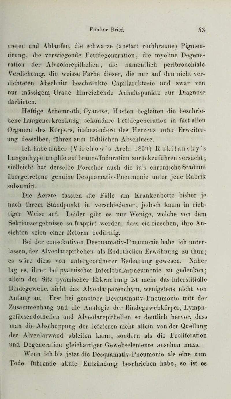 treten und Abläufen, die schwarze (anstatt rothbraune) Pigmen- tirung, die vorwiegende Fettdegeneration, die myeline Degene- ration der Alveolarepithelien, die namentlich peribronchiale Verdichtung, die weisse Farbe dieser, die nur auf den nicht ver- dichteten Abschnitt beschränkte Capillarektasie und zwar von nur mässigem Grade hinreichende Anhaltspunkte zur Diagnose darbieten. Heftige Athemnoth, Cyanose, Husten begleiten die beschrie- bene Lungenerkrankung, sekundäre Fettdegeneration in fast allen Organen des Körpers, insbesondere des Herzens unter Erweiter- ung desselben, führen zum tödtlichen Abschlüsse. Ich habe früher (Virchow’s Arch. 1859) Rokitansky’s Lungenhypertrophie auf braune Induration zurückzuführen versucht; vielleicht hat derselbe Forscher auch die in’s chronische Stadium übergetretene genuine Desquamativ-Pneumonie unter jene Rubrik subsumirt. Die Aerzte fassten die Fälle am Krankenbette bisher je nach ihrem Standpunkt in verschiedener, jedoch kaum in rich- tiger Weise auf. Leider gibt es nur Wenige, welche von dem Sektionsergebnisse so frappirt werden, dass sic einsehen, ihre An- sichten seien einer Reform bedürftig. Bei der consekutiven Desquamativ-Pneumonie habe ich unter- lassen, der Alveolarepithelien als Endothelien Erwähnung zu thun; es wäre diess von untergeordneter Bedeutung gewesen. Näher lag es, ihrer bei pyämischer Interlobularpneumonie zu gedenken; allein der Sitz pyämischer Erkrankung ist mehr das interstitielle Bindegewebe, nicht das Alvcolarparenchym, wenigstens nicht von Anfang an. Erst bei genuiner Desquamativ-Pneumonie tritt der Zusammenhang und die Analogie der Bindegewebkörper, Lymph- gefässendothelien und Alveolarepithelien so deutlich hervor, dass man die Abschuppung der letzteren nicht allein von der Quellung der Alveolarwand ableiten kann, sondern als die Proliferation und Degeneration gleichartiger Gewebselemente ansehen muss. Wenn ich bis jetzt die Desquamativ-Pneumonie als eine zum Tode führende akute Entzündung beschrieben habe, so ist es