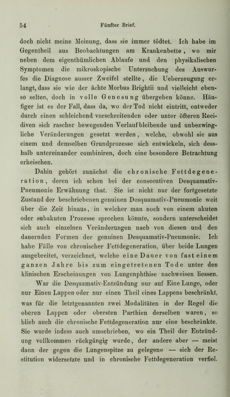 doch nicht meine Meinung, dass sie immer tödtet. Ich habe im Gegentheil aus Beobachtungen am Krankenbette , wo mir neben dem eigentümlichen Ablaufe und den physikalischen Symptomen die mikroskopische Untersuchung des Auswur- fes die Diagnose ausser Zweifel stellte, die Ueberzeugung er- langt, dass sie wie der ächte Morbus Brightii und vielleicht eben- so selten, doch in volle Genesung übergehen könne. Häu- figer ist es der Fall, dass da, wo der Tod nicht eintritt, entweder durch einen schleichend vorschreitenden oder unter öfteren Reci- diven sich rascher bewegenden Verlauf'bleibende und unbezwing- liche Veränderungen gesetzt werden, welche, obwohl sie aus einem und demselben Grundprozesse sich entwickeln, sich dess- halb untereinander combiniren, doch eine besondere Betrachtung erheischen. Dahin gehört zunächst die chronische Fettdegene- ration, deren ich schon bei der consecutiven Desquamativ- Pneumonie Erwähnung that. Sie ist nicht nur der fortgesetzte Zustand der beschriebenen genuinen Desquamativ-Pneumonie weit über die Zeit hinaus, in welcher man noch von einem akuten oder subakuten Prozesse sprechen könnte, sondern unterscheidet sich auch einzelnen Veränderungen nach von diesen und den dauernden Formen der genuinen Desquamativ-Pneumonie. Ich habe Fälle von chronischer Fettdegeneration, über beide Lungen ausgebreitet, verzeichnet, welche eine Dauer von fast einem ganzen Jahre bis zum eingetretenen Tode unter den klinischen Erscheinungen von Lungenphthise nachweisen Hessen. War die Desquamativ-Entzündung nur auf Eine Lunge, oder nur Einen Lappen oder nur einen Theil eines Lappens beschränkt, was für die letztgenannten zwei Modalitäten in der Regel die oberen Lappen oder obersten Parthien derselben waren, so blieb auch die chronische Fettdegeneration nur eine beschränkte. Sie wurde indess auch umschrieben, wo ein Theil der Entzünd- ung vollkommen rückgängig wurde, der andere aber — meist dann der gegen die Lungenspitze zu gelegene — sich der Re- stitution widersetzte und in chronische Fettdegeneration verfiel