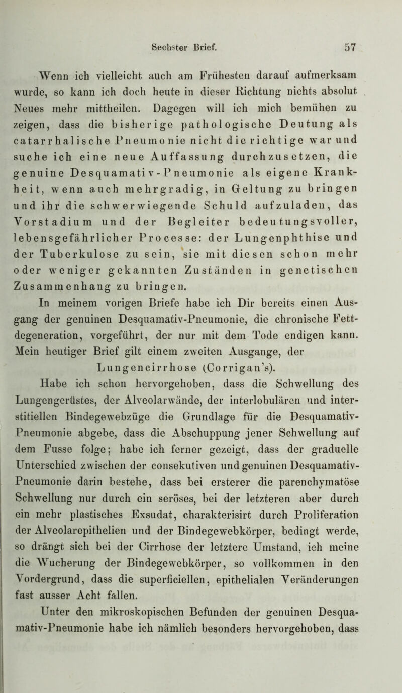 Wenn ich vielleicht auch am Frühesten darauf aufmerksam wurde, so kann ich doch heute in dieser Richtung nichts absolut Neues mehr mittheilen. Dagegen will ich mich bemühen zu zeigen, dass die bisherige pathologische Deutung als catarrhalische Pneumonie nicht dierichtige war und suche ich eine neue Auffassung durchzusetzen, die genuine Desquamativ-Pneumonie als eigene Krank- heit, wenn auch mehrgradig, in Geltung zu bringen und ihr die schwerwiegende Schuld aufzuladen, das Vorstadium und der Begleiter bedeutungsvoller, lebensgefährlicher Processe: der Lungenphthise und der Tuberkulose zu sein, sie mit diesen schon mehr oder weniger gekannten Zuständen in genetischen Zusammenhang zu bringen. In meinem vorigen Briefe habe ich Dir bereits einen Aus- gang der genuinen Desquamativ-Pneumonie, die chronische Fett- degeneration, vorgeführt, der nur mit dem Tode endigen kann. Mein heutiger Brief gilt einem zweiten Ausgange, der Lungencirrhose (Corrigan’s). Habe ich schon hervorgehoben, dass die Schwellung des Lungengerüstes, der Alveolarwände, der interlobulären und inter- stitiellen Bindegewebzüge die Grundlage für die Desquamativ- Pneumonie abgebe, dass die Abschuppung jener Schwellung auf dem Fusse folge; habe ich ferner gezeigt, dass der graduelle Unterschied zwischen der consekutiven und genuinen Desquamativ- Pneumonie darin bestehe, dass bei ersterer die parenchymatöse Schwellung nur durch ein seröses, bei der letzteren aber durch ein mehr plastisches Exsudat, charakterisirt durch Proliferation der Alveolarepithelien und der Bindegewebkörper, bedingt werde, so drängt sich bei der Cirrhose der letztere Umstand, ich meine die Wucherung der Bindegewebkörper, so vollkommen in den Vordergrund, dass die superficiellen, epithelialen Veränderungen fast ausser Acht fallen. Unter den mikroskopischen Befunden der genuinen Desqua- mativ-Pneumonie habe ich nämlich besonders hervorgehoben, dass