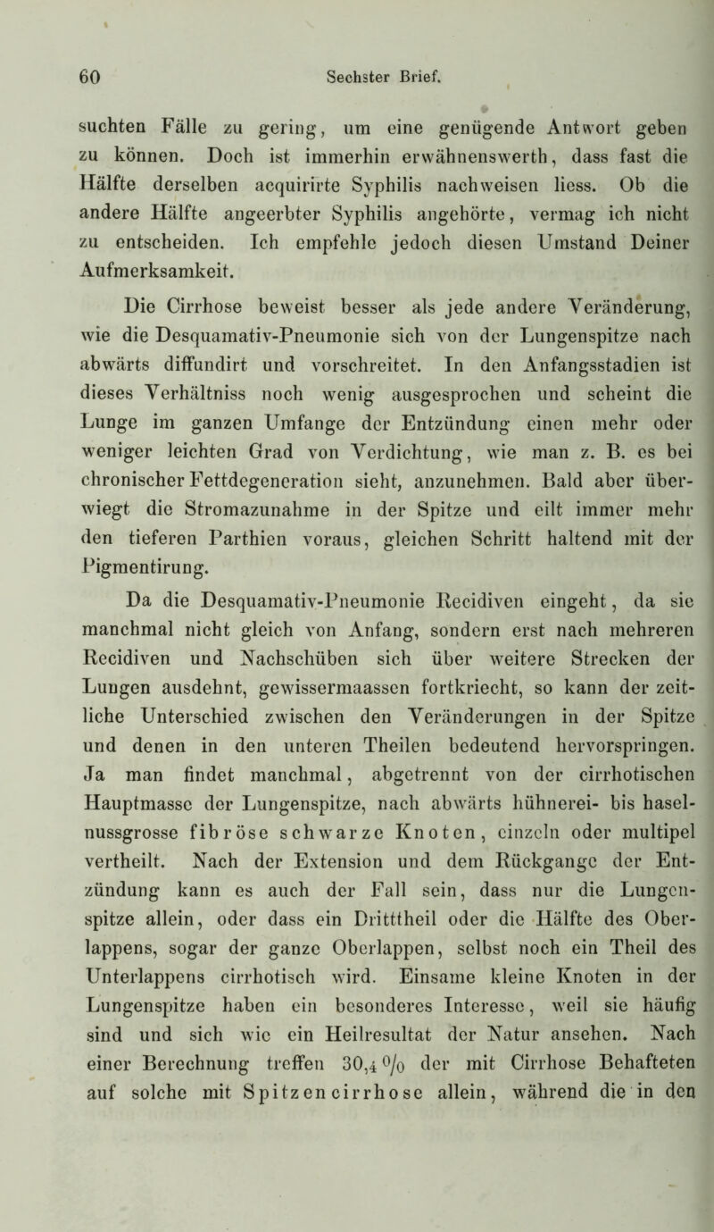 suchten Fälle zu gering, um eine genügende Antwort geben zu können. Doch ist immerhin erwähnenswerth, dass fast die Hälfte derselben acquirirte Syphilis nach weisen liess. Ob die andere Hälfte angeerbter Syphilis angehörte, vermag ich nicht zu entscheiden. Ich empfehle jedoch diesen Umstand Deiner Aufmerksamkeit. Die Cirrhose beweist besser als jede andere Veränderung, wie die Desquamativ-Pneumonie sich von der Lungenspitze nach abwärts diffundirt und vorschreitet. In den Anfangsstadien ist dieses Verhältniss noch wenig ausgesprochen und scheint die Lunge im ganzen Umfange der Entzündung einen mehr oder weniger leichten Grad von Verdichtung, wie man z. B. es bei chronischer Fettdegeneration sieht, anzunehmen. Bald aber über- wiegt die Stromazunahme in der Spitze und eilt immer mehr den tieferen Parthien voraus, gleichen Schritt haltend mit der Pigmentirung. Da die Desquamativ-Pneumonie Kecidiven eingeht, da sie manchmal nicht gleich von Anfang, sondern erst nach mehreren Recidiven und Nachschüben sich über weitere Strecken der Lungen ausdehnt, gewissermaassen fortkriecht, so kann der zeit- liche Unterschied zwischen den Veränderungen in der Spitze und denen in den unteren Theilen bedeutend hervorspringen. Ja man findet manchmal, abgetrennt von der cirrhotischen Hauptmasse der Lungenspitze, nach abwärts hühnerei- bis hasel- nussgrosse fibröse schwarze Knoten, einzeln oder multipel vertheilt. Nach der Extension und dem Rückgänge der Ent- zündung kann es auch der Fall sein, dass nur die Lungen- spitze allein, oder dass ein Dritttheil oder die Hälfte des Ober- lappens, sogar der ganze Oberlappen, selbst noch ein Theil des Unterlappens cirrhotisch wird. Einsame kleine Knoten in der Lungenspitze haben ein besonderes Interesse, weil sie häufig sind und sich wie ein Heilresultat der Natur ansehen. Nach einer Berechnung treffen 30,4 % der mit Cirrhose Behafteten auf solche mit Spitzencirrhose allein, während die in den