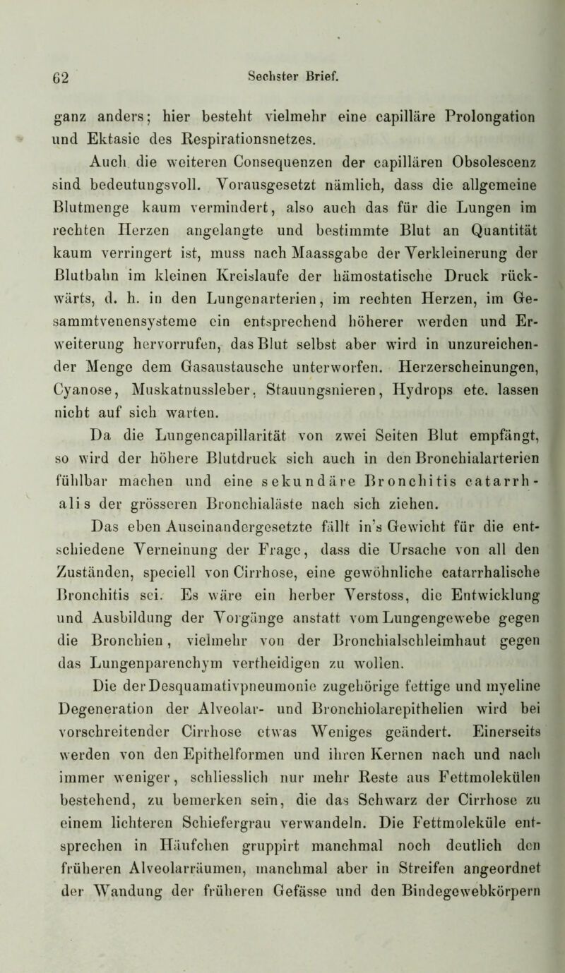 ganz anders; hier besteht vielmehr eine capilläre Prolongation und Ektasie des Respirationsnetzes. Auch die weiteren (Konsequenzen der capillären Obsolescenz sind bedeutungsvoll. Vorausgesetzt nämlich, dass die allgemeine Blutmenge kaum vermindert, also auch das für die Lungen im rechten Herzen angelangte und bestimmte Blut an Quantität kaum verringert ist, muss nach Maassgabe der Verkleinerung der Blutbahn im kleinen Kreisläufe der liämostatische Druck rück- wärts, d. h. in den Lungenarterien, im rechten Herzen, im Ge- sammtvenensysteme ein entsprechend höherer werden und Er- weiterung hervorrufen, das Blut selbst aber wird in unzureichen- der Menge dem Gasaustausche unterworfen. Herzerscheinungen, Cyanose, Muskatnussleber, Stauungsnieren, Hydrops etc. lassen nicht auf sich warten. Da die Lungencapillarität von zwei Seiten Blut empfängt, so wird der höhere Blutdruck sich auch in den Bronchialarterien fühlbar machen und eine sekundäre Bronchitis catarrh- alis der grösseren Bronchialäste nach sich ziehen. Das eben Auseinandergesetzte fällt in’s Gewicht für die ent- schiedene Verneinung der Frage, dass die Ursache von all den Zuständen, speciell von Cirrhose, eine gewöhnliche catarrhalisehe Bronchitis sei. Es wäre ein herber Verstoss, die Entwicklung und Ausbildung der Vorgänge anstatt vom Lungengewebe gegen die Bronchien, vielmehr von der Bronchialschleimhaut gegen das Lungenparenchym vertheidigen zu wollen. Die der Desquamativpneumonie zugehörige fettige und myeline Degeneration der Alveolar- und Bronchiolarepithelien wird bei vorschreitender Cirrhose etwas Weniges geändert. Einerseits werden von den Epithelformen und ihren Kernen nach und nach immer weniger, schliesslich nur mehr Reste aus Fettmolekülen bestehend, zu bemerken sein, die das Schwarz der Cirrhose zu einem lichteren Schiefergrau verwandeln. Die Fettmoleküle ent- sprechen in Häufchen gruppirt manchmal noch deutlich den früheren Alveolarräumen, manchmal aber in Streifen angeordnet der Wandung der früheren Gefässe und den Bindege webkörpern