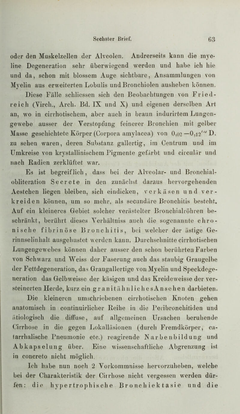 oder den Muskelzellen der Alveolen. Andrerseits kann die mye- line Degeneration sehr überwiegend werden und habe ich hie und da, schon mit blossem Auge sichtbare, Ansammlungen von Myelin aus erweiterten Lobulis und Bronchiolen ausheben können. Diese Fälle schliessen sich den Beobachtungen von Fried- reich (Virch., Arch. Bd. IX und X) und eigenen derselben Art an, wo in cirrhotischem, aber auch in braun indurirtem Lungen- gewebe ausser der Verstopfung feinerer Bronchien mit gelber Masse geschichtete Körper (Corpora amylacea) von 0,02 — 0,12' D. zu sehen waren, deren Substanz gallertig, im Centrum und im Umkreise von krystallinischem Pigmente gefärbt und circular und nach Radien zerklüftet war. Es ist begreiflich, dass bei der Alveolar- und Bronchial- obliteration Secrete in den zunächst daraus hervorgehenden Aestchen liegen bleiben, sich eindicken, verkäsen und ver- kreiden können, um so mehr, als secundäre Bronchitis besteht. Auf ein kleineres Gebiet solcher verästelter Bronchialröhren be- schränkt, berührt dieses Yerhältniss auch die sogenannte chro- nische fibrinöse Bronchitis, bei welcher der ästige Ge- rinnselinhalt ausgehustet werden kann. Durchschnitte cirrhotischen Lungengewebes können daher ausser den schon berührten Farben von Schwarz und Weiss der Faserung auch das staubig Graugelbe der Fettdegeneration, das Graugallertige von Myelin und Speckdege- neration das Gelbweisse der käsigen und das Kreideweisse der ver- steinerten Herde, kurz ein granitähnlichesAnsehen darbieten. Die kleineren umschriebenen cirrhotischen Knoten gehen anatomisch in continuirlicher Reihe in die Peribronchitiden und ätiologisch die diffuse, auf allgemeinen Ursachen beruhende Cirrhose in die gegen Lokalläsionen (durch Fremdkörper, ca- tarrhalische Pneumonie etc.) reagirende Karbenbildung und Abkapselung über. Eine wissenschaftliche Abgrenzung ist in concreto nicht möglich. Ich habe nun noch 2 Vorkommnisse hervorzuheben, welche bei der Charakteristik der Cirrhose nicht vergessen werden dür- fen: die hypertrophische Bronehiektasie und die