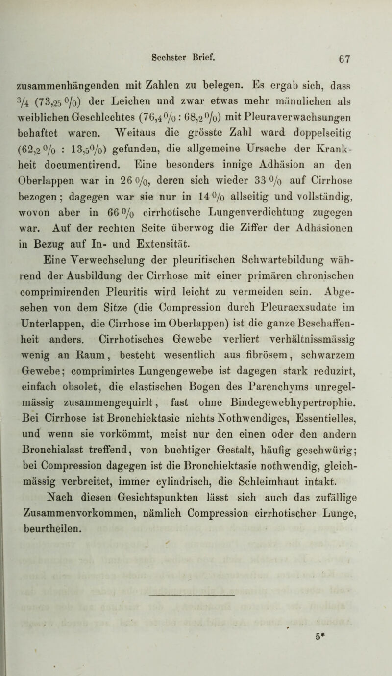 zusammenhängenden mit Zahlen zu belegen. Es ergab sich, dass 3/4 (73,25 °/o) der Leichen und zwar etwas mehr männlichen als weiblichen Geschlechtes (76,4%: 68,2%) mit Pleuraverwachsungen behaftet waren. Weitaus die grösste Zahl ward doppelseitig (62,2 % •* 13,5%) gefunden, die allgemeine Ursache der Krank- heit documentirend. Eine besonders innige Adhäsion an den Oberlappen war in 26 0/0, deren sich wieder 33% auf Cirrhose bezogen; dagegen war sie nur in 14% allseitig und vollständig, wovon aber in 66% cirrhotische Lungenverdichtung zugegen war. Auf der rechten Seite überwog die Ziffer der Adhäsionen in Bezug auf In- und Extensität. Eine Yerwechselung der pleuritischen Schwartebildung wäh- rend der Ausbildung der Cirrhose mit einer primären chronischen comprimirenden Pleuritis wird leicht zu vermeiden sein. Abge- sehen von dem Sitze (die Compression durch Pleuraexsudate im Unterlappen, die Cirrhose im Oberlappen) ist die ganze Beschaffen- heit anders. Cirrhotisches Gewebe verliert verhältnissmässig wenig an Raum, besteht wesentlich aus fibrösem, schwarzem Gewebe; comprimirtes Lungengewebe ist dagegen stark reduzirt, einfach obsolet, die elastischen Bogen des Parenchyms unregel- mässig zusammengequirlt, fast ohne Bindegewebhypertrophie. Bei Cirrhose ist Bronchiektasie nichts Nothwendiges, Essentielles, und wenn sie vorkömmt, meist nur den einen oder den andern Bronchialast treffend, von buchtiger Gestalt, häufig geschwürig; bei Compression dagegen ist die Bronchiektasie nothwendig, gleich- mässig verbreitet, immer cylindrisch, die Schleimhaut intakt. Nach diesen Gesichtspunkten lässt sich auch das zufällige Zusammenvorkommen, nämlich Compression cirrhotischer Lunge, beurtheilen. 5*