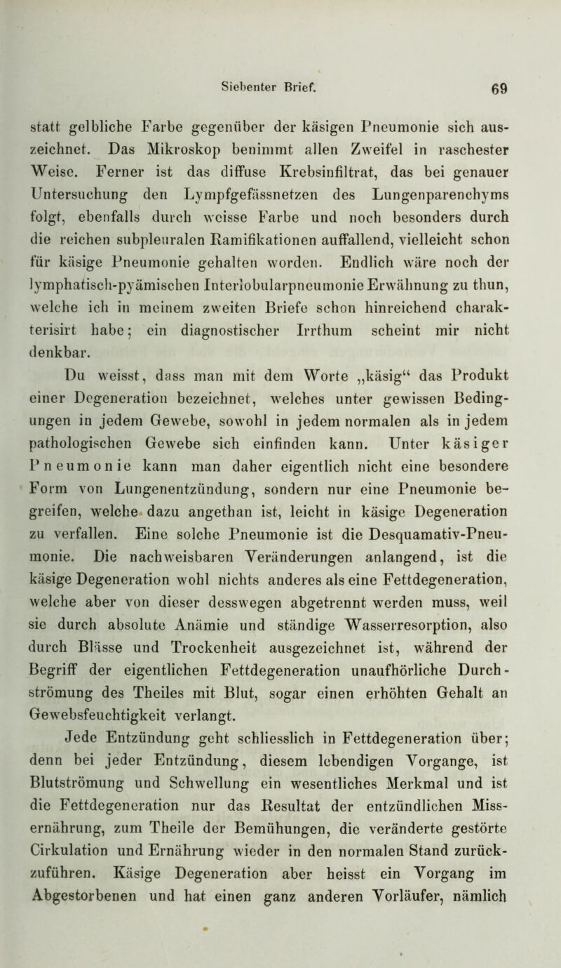 statt gelbliche Farbe gegenüber der käsigen Pneumonie sich aus- zeichnet. Das Mikroskop benimmt allen Zweifel in raschester Weise. Ferner ist das diffuse Krebsinfiltrat, das bei genauer Untersuchung den Lympfgefässnetzen des Lungenparenchyms folgt, ebenfalls durch weisse Farbe und noch besonders durch die reichen subpleuralen Ramifikationen auffallend, vielleicht schon für käsige Pneumonie gehalten worden. Endlich wäre noch der lymphatisch-pyämischen Interlobularpneumonie Erwähnung zu thun, welche ich in meinem zweiten Briefe schon hinreichend charak- terisirt habe; ein diagnostischer Irrthum scheint mir nicht denkbar. Du weisst, dass man mit dem Worte „käsig“ das Produkt einer Degeneration bezeichnet, welches unter gewissen Beding- ungen in jedem Gewebe, sowohl in jedem normalen als in jedem pathologischen Gewebe sich einfinden kann. Unter käsiger Pneumonie kann man daher eigentlich nicht eine besondere Form von Lungenentzündung, sondern nur eine Pneumonie be- greifen, welche dazu angethan ist, leicht in käsige Degeneration zu verfallen. Eine solche Pneumonie ist die Desquamativ-Pneu- monie. Die nachweisbaren Veränderungen anlangend, ist die käsige Degeneration wohl nichts anderes als eine Fettdegeneration, welche aber von dieser desswegen abgetrennt werden muss, weil sie durch absolute Anämie und ständige Wasserresorption, also durch Blässe und Trockenheit ausgezeichnet ist, während der Begriff der eigentlichen Fettdegeneration unaufhörliche Durch- Strömung des Theiles mit Blut, sogar einen erhöhten Gehalt an Gewebsfeuchtigkeit verlangt. Jede Entzündung geht schliesslich in Fettdegeneration über; denn bei jeder Entzündung, diesem lebendigen Vorgänge, ist Blutströmung und Schwellung ein wesentliches Merkmal und ist die Fettdegeneration nur das Resultat der entzündlichen Miss- ernährung, zum Theile der Bemühungen, die veränderte gestörte Cirkulation und Ernährung wieder in den normalen Stand zurück- zuführen. Käsige Degeneration aber heisst ein Vorgang im Abgestorbenen und hat einen ganz anderen Vorläufer, nämlich