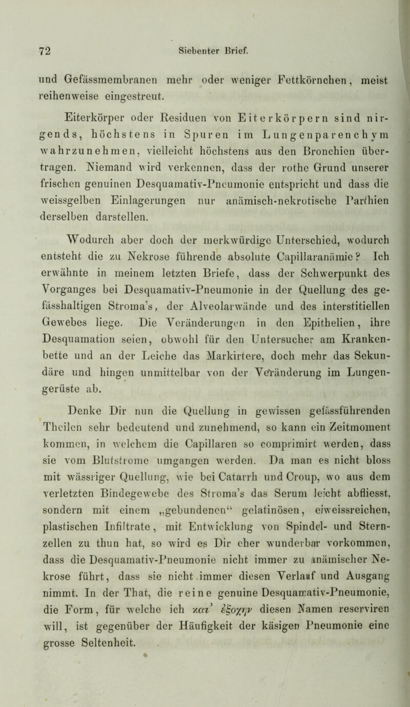 und Gefässmembranen mehr oder weniger Fettkörnchen, meist reihenweise eingestreut. Eiterkörper oder Residuen von Eiter körpern sind nir- gends, höchstens in Spuren im Lungenparenchym wahrzunehmen, vielleicht höchstens aus den Bronchien über- tragen. Niemand wird verkennen, dass der rothe Grund unserer frischen genuinen Desquamativ-Pncumonie entspricht und dass die weissgelben Einlagerungen nur anämisch-nekrotische rarthien derselben darstellen. Wodurch aber doch der merkwürdige Unterschied, wodurch entsteht die zu Nekrose führende absolute Capillaranämie ? Ich erwähnte in meinem letzten Briefe, dass der Schwerpunkt des Vorganges bei Desquamativ-Pneumonie in der Quellung des ge- fässhaltigen Stroma’s, der Alveolarwände und des interstitiellen Gewebes liege. Die Veränderungen in den Epithelien, ihre Desquamation seien, obwohl für den Untersucher am Kranken- bette und an der Leiche das Markirtere, doch mehr das Sekun- däre und hingen unmittelbar von der Veränderung im Lungen- gerüste ab. Denke Dir nun die Quellung in gewissen gefässführenden Thcilcn sehr bedeutend und zunehmend, so kann ein Zeitmoment kommen, in welchem die Capillaren so comprimirt werden, dass sie vom Blutstrome umgangen werden. Da man es nicht bloss mit wässriger Quellung, wie bei Catarrh und Croup, wo aus dem verletzten Bindegewebe des Stroma’s das Serum leicht abfliesst, sondern mit einem „gebundenen“ gelatinösen, eiweissreichen, plastischen Infiltrate, mit Entwicklung von Spindel- und Stern- zellen zu thun hat, so wird es Dir eher wunderbar Vorkommen, dass die Desquamativ-Pneumonie nicht immer zu anämischer Ne- krose führt, dass sie nicht.immer diesen Verlauf und Ausgang nimmt. In der That, die reine genuine Desquamativ-Pneumonie, die Form, für welche ich v.a% i^oyrjv diesen Namen reserviren will, ist gegenüber der Häufigkeit der käsigen Pneumonie eine grosse Seltenheit.