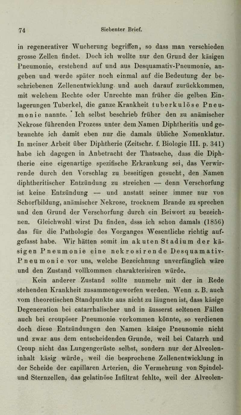 in regenerativer Wucherung begriffen, so dass man verschieden grosse Zellen findet. Doch ich wollte nur den Grund der käsigen Pneumonie, erstehend auf und aus Desquamativ-Pneumonie, an- geben und werde später noch einmal auf die Bedeutung der be- schriebenen Zellenentwicklung und auch darauf zurückkommen, mit welchem Rechte oder Unrechte man früher die gelben Ein- lagerungen Tuberkel, die ganze Krankheit tuberkulöse Pneu- monie nannte. Ich selbst beschrieb früher den zu anämischer Nekrose führenden Prozess unter dem Namen Diphtheritis und ge- brauchte ich damit eben nur die damals übliche Nomenklatur. In meiner Arbeit über Diphtherie (Zeitschr. f. Biologie III. p. 341) habe ich dagegen in Anbetracht der Thatsache, dass die Diph- therie eine eigenartige spezifische Erkrankung sei, das Verwir- rende durch den Vorschlag zu beseitigen gesucht, den Namen diphtheritischer Entzündung zu streichen — denn Verschorfung ist keine Entzündung — und anstatt seiner immer nur von Schorfbildung, anämischer Nekrose, trocknem Brande zu sprechen und den Grund der Verschorfung durch ein Beiwort zu bezeich- nen. Gleichwohl. wirst Du finden, dsss ich schon damals (1856) das für die Pathologie des Vorganges Wesentliche richtig auf- gefasst habe. Wir hätten somit im akuten Stadium der kä- sigen Pneumonie eine nekrosirende Desquamativ- Pneumonie vor uns, welche Bezeichnung unverfänglich wäre und den Zustand vollkommen charakterisiren würde. Kein anderer Zustand sollte nunmehr mit der in Rede stehenden Krankheit zusammengeworfen werden. Wenn z. B. auch vom theoretischen Standpunkte aus nicht zu läugnen ist, dass käsige Degeneration bei catarrhalischer und in äusserst seltenen Fällen auch bei croupöser Pneumonie Vorkommen könnte, so verdienen doch diese Entzündungen den Namen käsige Pneunomie nicht und zwar aus dem entscheidenden Grunde, weil bei Catarrh und Croup nicht das Lungengerüste selbst, sondern nur der Alveolen- inhalt käsig würde, weil die besprochene Zellenentwicklung in der Scheide der capillaren Arterien, die Vermehrung von Spindel- und Sternzellen, das gelatinöse Infiltrat fehlte, weil der Alveolen-